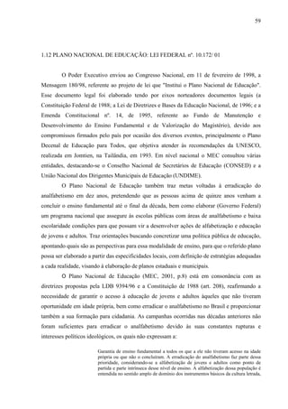 59
1.12 PLANO NACIONAL DE EDUCAÇÃO: LEI FEDERAL nº. 10.172/ 01
O Poder Executivo enviou ao Congresso Nacional, em 11 de fevereiro de 1998, a
Mensagem 180/98, referente ao projeto de lei que "Institui o Plano Nacional de Educação".
Esse documento legal foi elaborado tendo por eixos norteadores documentos legais (a
Constituição Federal de 1988; a Lei de Diretrizes e Bases da Educação Nacional, de 1996; e a
Emenda Constitucional nº. 14, de 1995, referente ao Fundo de Manutenção e
Desenvolvimento do Ensino Fundamental e de Valorização do Magistério), devido aos
compromissos firmados pelo país por ocasião dos diversos eventos, principalmente o Plano
Decenal de Educação para Todos, que objetiva atender às recomendações da UNESCO,
realizada em Jomtien, na Tailândia, em 1993. Em nível nacional o MEC consultou várias
entidades, destacando-se o Conselho Nacional de Secretários de Educação (CONSED) e a
União Nacional dos Dirigentes Municipais de Educação (UNDIME).
O Plano Nacional de Educação também traz metas voltadas à erradicação do
analfabetismo em dez anos, pretendendo que as pessoas acima de quinze anos venham a
concluir o ensino fundamental até o final da década, bem como elaborar (Governo Federal)
um programa nacional que assegure às escolas públicas com áreas de analfabetismo e baixa
escolaridade condições para que possam vir a desenvolver ações de alfabetização e educação
de jovens e adultos. Traz orientações buscando concretizar uma política pública de educação,
apontando quais são as perspectivas para essa modalidade de ensino, para que o referido plano
possa ser elaborado a partir das especificidades locais, com definição de estratégias adequadas
a cada realidade, visando à elaboração de planos estaduais e municipais.
O Plano Nacional de Educação (MEC, 2001, p.8) está em consonância com as
diretrizes propostas pela LDB 9394/96 e a Constituição de 1988 (art. 208), reafirmando a
necessidade de garantir o acesso à educação de jovens e adultos àqueles que não tiveram
oportunidade em idade própria, bem como erradicar o analfabetismo no Brasil e proporcionar
também a sua formação para cidadania. As campanhas ocorridas nas décadas anteriores não
foram suficientes para erradicar o analfabetismo devido às suas constantes rupturas e
interesses políticos ideológicos, os quais não expressam a:
Garantia de ensino fundamental a todos os que a ele não tiveram acesso na idade
própria ou que não o concluíram. A erradicação do analfabetismo faz parte dessa
prioridade, considerando-se a alfabetização de jovens e adultos como ponto de
partida e parte intrínseca desse nível de ensino. A alfabetização dessa população é
entendida no sentido amplo de domínio dos instrumentos básicos da cultura letrada,
 