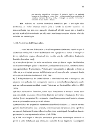 60
das operações matemáticas elementares, da evolução histórica da sociedade
humana, da diversidade do espaço físico e político mundial e da constituição da
sociedade brasileira. Envolve, ainda, a formação do cidadão responsável e
consciente de seus direitos e deveres.
Sem indicação de recursos financeiros específicos para a realização dessa
modalidade de ensino abrem-se espaços para o Estado se ausentar reduzindo sua
responsabilidade para com esse segmento educacional, abrindo espaço para a iniciativa
privada, sendo obtidos resultados que vão contra aqueles propostos nos próprios princípios
definidos nos termos legais.
1.12.1. As diretrizes do PNE para a EJA
O Plano Nacional de Educação (PNE) é uma proposta do Governo Federal no qual se
estabelecem metas para o ensino fundamental com o propósito de incluir a educação de
jovens e adultos no processo educacional, pois constitui uma das problemáticas da educação
brasileira. Esse plano prevê:
a) A inserção do jovem e do adulto na sociedade, tendo por base o resgate da cidadania e
assim contribuindo para que ele se desenvolva, conseguindo se relacionar, trabalhar e ampliar
suas oportunidades de crescimento. Portanto, prevê um conceito de educação ao longo da
vida, não se restringindo somente à alfabetização; propõe uma educação equivalente às oito
séries iniciais do Ensino Fundamental. (PNE, 2001).
b) É de responsabilidade do Estado oferecer e criar condições para a execução de uma
educação com qualidade, bem como garantir o acesso ao ensino fundamental gratuito àqueles
que não puderam estudar em idade própria. Trata-se de um direito público subjetivo. (PNE,
2001).
c) Criação de incentivos financeiros, dentre eles o fornecimento de bolsas de estudo, desde
que consideradas necessárias pelos sistemas de ensino responsáveis pela educação de jovens e
adultos. Sempre que possível deve-se associar esta política com aquelas dirigidas às crianças,
como as que associam educação e renda mínima.
d) Diversificação dos programas e atendimentos às especificidades da EJA. Só assim haverá a
garantia de atendimento a toda a clientela, com metodologias apropriadas, como a produção
de materiais didáticos e técnicas pedagógicas, bem como uma adequada formação de docentes
para atuar com esse segmento educacional. (PNE, 2001)
e) A EJA deve integrar a educação profissional, priorizando metodologias adequadas ao
jovem e adulto trabalhador, que estimulem o aumento da sua freqüência e desempenho,
 