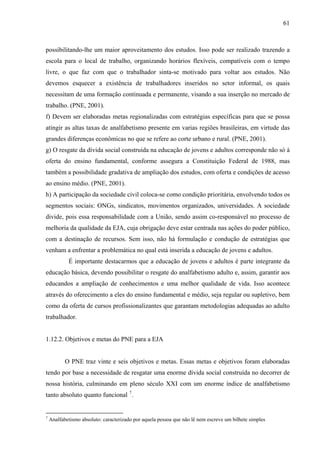 61
possibilitando-lhe um maior aproveitamento dos estudos. Isso pode ser realizado trazendo a
escola para o local de trabalho, organizando horários flexíveis, compatíveis com o tempo
livre, o que faz com que o trabalhador sinta-se motivado para voltar aos estudos. Não
devemos esquecer a existência de trabalhadores inseridos no setor informal, os quais
necessitam de uma formação continuada e permanente, visando a sua inserção no mercado de
trabalho. (PNE, 2001).
f) Devem ser elaboradas metas regionalizadas com estratégias específicas para que se possa
atingir as altas taxas de analfabetismo presente em varias regiões brasileiras, em virtude das
grandes diferenças econômicas no que se refere ao corte urbano e rural. (PNE, 2001).
g) O resgate da dívida social construída na educação de jovens e adultos corresponde não só à
oferta do ensino fundamental, conforme assegura a Constituição Federal de 1988, mas
também a possibilidade gradativa de ampliação dos estudos, com oferta e condições de acesso
ao ensino médio. (PNE, 2001).
h) A participação da sociedade civil coloca-se como condição prioritária, envolvendo todos os
segmentos sociais: ONGs, sindicatos, movimentos organizados, universidades. A sociedade
divide, pois essa responsabilidade com a União, sendo assim co-responsável no processo de
melhoria da qualidade da EJA, cuja obrigação deve estar centrada nas ações do poder público,
com a destinação de recursos. Sem isso, não há formulação e condução de estratégias que
venham a enfrentar a problemática no qual está inserida a educação de jovens e adultos.
É importante destacarmos que a educação de jovens e adultos é parte integrante da
educação básica, devendo possibilitar o resgate do analfabetismo adulto e, assim, garantir aos
educandos a ampliação de conhecimentos e uma melhor qualidade de vida. Isso acontece
através do oferecimento a eles do ensino fundamental e médio, seja regular ou supletivo, bem
como da oferta de cursos profissionalizantes que garantam metodologias adequadas ao adulto
trabalhador.
1.12.2. Objetivos e metas do PNE para a EJA
O PNE traz vinte e seis objetivos e metas. Essas metas e objetivos foram elaboradas
tendo por base a necessidade de resgatar uma enorme dívida social construída no decorrer de
nossa história, culminando em pleno século XXI com um enorme índice de analfabetismo
tanto absoluto quanto funcional 7
.
7
Analfabetismo absoluto: caracterizado por aquela pessoa que não lê nem escreve um bilhete simples
 