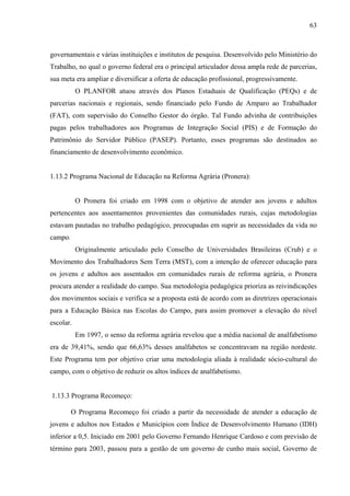 63
governamentais e várias instituições e institutos de pesquisa. Desenvolvido pelo Ministério do
Trabalho, no qual o governo federal era o principal articulador dessa ampla rede de parcerias,
sua meta era ampliar e diversificar a oferta de educação profissional, progressivamente.
O PLANFOR atuou através dos Planos Estaduais de Qualificação (PEQs) e de
parcerias nacionais e regionais, sendo financiado pelo Fundo de Amparo ao Trabalhador
(FAT), com supervisão do Conselho Gestor do órgão. Tal Fundo advinha de contribuições
pagas pelos trabalhadores aos Programas de Integração Social (PIS) e de Formação do
Patrimônio do Servidor Público (PASEP). Portanto, esses programas são destinados ao
financiamento de desenvolvimento econômico.
1.13.2 Programa Nacional de Educação na Reforma Agrária (Pronera):
O Pronera foi criado em 1998 com o objetivo de atender aos jovens e adultos
pertencentes aos assentamentos provenientes das comunidades rurais, cujas metodologias
estavam pautadas no trabalho pedagógico, preocupadas em suprir as necessidades da vida no
campo.
Originalmente articulado pelo Conselho de Universidades Brasileiras (Crub) e o
Movimento dos Trabalhadores Sem Terra (MST), com a intenção de oferecer educação para
os jovens e adultos aos assentados em comunidades rurais de reforma agrária, o Pronera
procura atender a realidade do campo. Sua metodologia pedagógica prioriza as reivindicações
dos movimentos sociais e verifica se a proposta está de acordo com as diretrizes operacionais
para a Educação Básica nas Escolas do Campo, para assim promover a elevação do nível
escolar.
Em 1997, o senso da reforma agrária revelou que a média nacional de analfabetismo
era de 39,41%, sendo que 66,63% desses analfabetos se concentravam na região nordeste.
Este Programa tem por objetivo criar uma metodologia aliada à realidade sócio-cultural do
campo, com o objetivo de reduzir os altos índices de analfabetismo.
1.13.3 Programa Recomeço:
O Programa Recomeço foi criado a partir da necessidade de atender a educação de
jovens e adultos nos Estados e Municípios com Índice de Desenvolvimento Humano (IDH)
inferior a 0,5. Iniciado em 2001 pelo Governo Fernando Henrique Cardoso e com previsão de
término para 2003, passou para a gestão de um governo de cunho mais social, Governo de
 