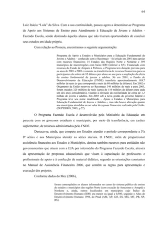 64
Luiz Inácio “Lula” da Silva. Com a sua continuidade, passou agora a denominar-se Programa
de Apoio aos Sistemas de Ensino para Atendimento à Educação de Jovens e Adultos -
Fazendo Escola, sendo destinado àqueles alunos que não tiveram oportunidades de concluir
seus estudos em idade própria.
Com relação ao Pronera, encontramos a seguinte argumentação:
Programa de Apoio a Estados e Municípios para a Educação Fundamental de
Jovens e Adultos – conhecido com o Recomeço – foi criado em 2001 para apoiar
com recursos financeiros 14 Estados das Regiões Norte e Nordeste e 389
municípios de microrregiões com baixo IDH (inferior a 0,5). Financiado com
recursos do Fundo de Amparo à Pobreza, o Programa tem duração prevista para
os anos de 2001 a 2003 e consiste na transferência de recursos financeiros para os
participantes da ordem de 85 dólares por aluno ao ano para a ampliação da oferta
do ensino fundamental de jovens e adultos. Só em 2001, o Fundo de
Desenvolvimento da Educação (FNDE) transferiu aproximadamente 189,7
milhões de reais (o que corresponde a mais de 80 milhões de dólares). Em 2002 o
Orçamento da União reservou ao Recomeço 340 milhões de reais e para 2003,
foram orçados 325 milhões de reais (cerca de 110 milhões de dólares para cada
um dos anos considerados), visando à elevação da escolaridade de cerca de 1,3
milhão de jovens e adultos. Em 2003 sob a nova gestão do governo federal o
Programa teve seu nome modificado – Apoio a Estados e Municípios para
Educação Fundamental de Jovens e Adultos -, mas não houve alteração quanto
aos municípios atendidos ou ao valor do repasse financeiro realizado pela União.
(DI PIERRO, 2003, p.22).
O Programa Fazendo Escola é desenvolvido pelo Ministério da Educação em
parceria com os governos estaduais e municipais, por meio da transferência, em caráter
suplementar, de recursos administrados pelo FNDE.
Destaca-se, ainda, que compete aos Estados atender o período correspondente a 5ªa
8ª séries e aos Municípios atender as séries iniciais. O FNDE, além de proporcionar
assistência financeira aos Estados e Municípios, destina também recursos para entidades não
governamentais que atuem com a EJA por intermédio do Programa Fazendo Escola, através
da apresentação de propostas educacionais que visam à capacitação de professores e
profissionais de apoio e à confecção de material didático, segundo as orientações constantes
no Manual de Assistência Financeira 2006, que contém as regras para apresentação e
execução dos projetos.
Conforme dados do Mec (2006),
foram contemplados os alunos informados no censo do sistema público de ensino
de estados e municípios das regiões Norte (com exceção de Amazonas e Amapá) e
Nordeste e, ainda, outros localizados em municípios cujo Índice de
Desenvolvimento Humano (IDH) era menor ou igual a 0,500, segundo o Atlas de
Desenvolvimento Humano 1998, do Pnud (AM, AP, GO, ES, MG, MT, PR, SP,
RS).
 