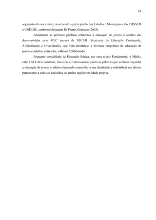 67
segmentos da sociedade, envolvendo a participação dos Estados e Municípios e do CONSED
e UNDIME, conforme destacam Di Pierrô; Graciano (2003).
Atualmente as políticas públicas referentes à educação de jovens e adultos são
desenvolvidas pelo MEC através da SECAD (Secretaria de Educação Continuada,
Alfabetização e Diversidade), que vem atendendo a diversos programas de educação de
jovens e adultos, entre eles, o Brasil Alfabetizado.
Enquanto modalidade da Educação Básica, nos seus níveis Fundamental e Médio,
cabe à SECAD coordenar, fiscalizar e redimensionar políticas públicas que venham respaldar
a educação de jovens e adultos buscando consolidar a sua identidade e redistribuir um direito
pertencente a todos os excluídos do ensino regular em idade própria.
 