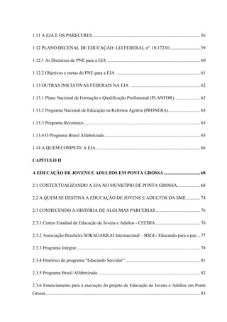 1.11 A EJA E OS PARECERES ..............................................................................................56
1.12 PLANO DECENAL DE EDUCAÇÃO: LEI FEDERAL nº. 10.172/01..........................59
1.12.1 As Diretrizes do PNE para a EJA .................................................................................60
1.12.2 Objetivos e metas do PNE para a EJA .........................................................................61
1.13 OUTRAS INICIATIVAS FEDERAIS NA EJA .............................................................62
1.13.1 Plano Nacional de Formação e Qualificação Profissional (PLANFOR).......................62
1.13.2 Programa Nacional de Educação na Reforma Agrária (PRONERA)............................63
1.13.3 Programa Recomeço......................................................................................................63
1.13.4 O Programa Brasil Alfabetizado....................................................................................65
1.14 A QUEM COMPETE A EJA...........................................................................................66
CAPÍTULO II
A EDUCAÇÃO DE JOVENS E ADULTOS EM PONTA GROSSA................................68
2.1 CONTEXTUALIZANDO A EJA NO MUNICÍPIO DE PONTA GROSSA....................68
2.2 A QUEM SE DESTINA A EDUCAÇÃO DE JOVENS E ADULTOS DA SME ............74
2.3 CONHECENDO A HISTÓRIA DE ALGUMAS PARCERIAS.......................................76
2.3.1 Centro Estadual de Educação de Jovens e Adultos - CEEBJA.......................................76
2.3.2 Associação Brasileira SOKAGAKKAI Internacional – BSGI.- Educando para a paz...77
2.3.3 Programa Integrar............................................................................................................78
2.3.4 Histórico do programa “Educando Servidor” .................................................................81
2.3.5 Programa Brasil Alfabetizado .........................................................................................82
2.3.6 Financiamento para a execução do projeto de Educação de Jovens e Adultos em Ponta
Grossa.......................................................................................................................................83
 