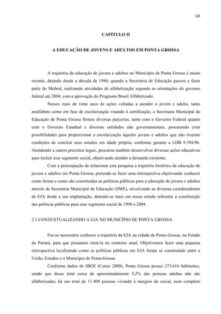 68
CAPÍTULO II
A EDUCAÇÃO DE JOVENS E ADULTOS EM PONTA GROSSA
A trajetória da educação de jovens e adultos no Município de Ponta Grossa é muito
recente, datando desde a década de 1980, quando a Secretaria de Educação passou a fazer
parte do Mobral, realizando atividades de alfabetização segundo as orientações do governo
federal até 2004, com a aprovação do Programa Brasil Alfabetizado.
Nesses mais de vinte anos de ações voltadas a atender o jovem e adulto, tanto
analfabeto como em fase de escolarização visando à certificação, a Secretaria Municipal de
Educação de Ponta Grossa firmou diversas parcerias, tanto com o Governo Federal quanto
com o Governo Estadual e diversas entidades não governamentais, procurando criar
possibilidades para proporcionar a escolarização àqueles jovens e adultos que não tiveram
condições de concluir seus estudos em idade própria, conforme garante a LDB 9.394/96.
Atendendo a outros preceitos legais, procurou também desenvolver diversas ações educativas
para incluir esse segmento social, objetivando atender a demanda existente.
Com a preocupação de relacionar esta pesquisa a trajetória histórica da educação de
jovens e adultos em Ponta Grossa, pretende-se fazer uma retrospectiva objetivando conhecer
como foram e como são constituídas as políticas públicas para a educação de jovens e adultos
através da Secretaria Municipal de Educação (SME), envolvendo as diversas coordenadorias
de EJA desde a sua implantação, detendo-se mais em nosso estudo referente à constituição
das políticas públicas para esse segmento social de 1990 a 2004.
2.1 CONTEXTUALIZANDO A EJA NO MUNICÍPIO DE PONTA GROSSA
Faz-se necessário conhecer a trajetória da EJA na cidade de Ponta Grossa, no Estado
do Paraná, para que possamos situá-la no contexto atual. Objetivamos fazer uma pequena
retrospectiva localizando como as políticas públicas em EJA foram se construindo entre a
União, Estados e o Município de Ponta Grossa.
Conforme dados do IBGE (Censo 2000), Ponta Grossa possui 273.616 habitantes,
sendo que desse total cerca de aproximadamente 5,2% das pessoas adultas não são
alfabetizadas; há um total de 11.409 pessoas vivendo à margem do social, num completo
 
