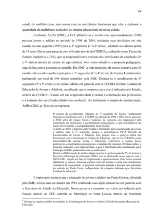 69
estado de analfabetismo, sem contar com os analfabetos funcionais que vêm a endossar a
quantidade de analfabetos excluídos do sistema educacional em nossa cidade.
Conforme Anfilo (2002), a EJA alfabetizou e escolarizou aproximadamente 2.800
pessoas jovens e adultas no período de 1994 até 2001, iniciando suas atividades em seis
escolas no ano seguinte (1995) para o 1º segmento (1ª a 4ª séries), ofertado aos alunos acima
de 14 anos. Havia uma parceria com o Estado através do CEEBJA, conhecido como Centro de
Estudos Supletivos (CES), que se responsabilizava emissão dos certificados de conclusão (1ª
a 4ª séries) através do exame de equivalência, bem como orientava a proposta pedagógica,
cuja ênfase estava centrada na apostila. Em 20029
a rede municipal de ensino contava com 26
escolas oferecendo escolarização para o 1º segmento (1ª a 4ª séries) do Ensino Fundamental,
perfazendo um total de 649 alunos atendidos pela SME. Destaca-se o atendimento do 2º
segmento (5ª a 8ª séries) e do Ensino Médio em parceria com o CEEBJA (Centro Estadual de
Educação de Jovens e Adultos), ressaltando que a proposta curricular é indicada pelo Estado,
através do CEEBJA, ficando sob sua responsabilidade (Estado) a contratação dos professores
e a emissão dos certificados (históricos escolares). Ao referendar o projeto de escolarização,
Anfilo (2002, p. 3) assim se expressa:
O projeto de escolarização referente ao 1º segmento do Ensino Fundamental
funcionou em parceria com o CEEBJA no período de 1994 a 2001. Nesta parceria,
a RME além do espaço físico e materiais de consumo, era responsável pela
contratação de professores e coordenadores pedagógicos, o que possibilitava um
maior envolvimento e acompanhamento neste projeto.
A partir de 2002, a parceria entre Estado e Município para escolarização de jovens
e adultos para o 1º segmento, passou a denominar-se PEJA (Projeto de
Escolarização de Jovens e Adultos). Este projeto visa, a parceria direta dos
Municípios com a Secretaria de Estado da Educação, sem ter os CEEBJAs como
intermediário.Da mesma forma, o Município viabilizava o espaço físico,
professores, coordenadores pedagógicos e materiais de consumo.O Estado indica a
proposta curricular a ser implementada, a qual é distribuída pela coordenação geral
municipal da EJA, juntamente com os professores.
Quanto à alfabetização de adultos (etapa anterior à escolarização de 1ª a 4ª séries), a
Secretaria Municipal de Educação (SME) vem se dedicando nesse aspecto com o
MOVA-PG, projeto em fase de implantação e aprimoramento. Este busca somente
alfabetizar os alunos, funciona somente com três turmas e conta com atendimento
voluntário da comunidade. A proposta curricular adotada é baseada nos princípios
do método de Paulo Freire, independente da proposta indicada pela Secretaria
Estadual de Educação.
É importante destacar que a educação de jovens e adultos em Ponta Grossa, oferecida
pela SME, iniciou suas atividades em 1994, realizando suas ações educativas em parceria com
a Secretaria de Estado da Educação. Nessa parceria a proposta curricular era indicada pelo
Estado, através do CES, cabendo ao Município de Ponta Grossa, através da Secretaria
9
Destaca-se: dados contidos no relatório da Coordenação de Jovens e Adultos 2004 da Secretaria Municipal de
Educação.
 