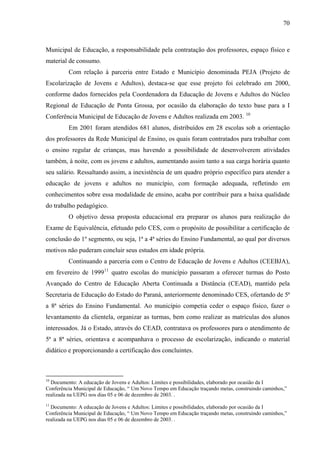 70
Municipal de Educação, a responsabilidade pela contratação dos professores, espaço físico e
material de consumo.
Com relação à parceria entre Estado e Município denominada PEJA (Projeto de
Escolarização de Jovens e Adultos), destaca-se que esse projeto foi celebrado em 2000,
conforme dados fornecidos pela Coordenadora da Educação de Jovens e Adultos do Núcleo
Regional de Educação de Ponta Grossa, por ocasião da elaboração do texto base para a I
Conferência Municipal de Educação de Jovens e Adultos realizada em 2003. 10
Em 2001 foram atendidos 681 alunos, distribuídos em 28 escolas sob a orientação
dos professores da Rede Municipal de Ensino, os quais foram contratados para trabalhar com
o ensino regular de crianças, mas havendo a possibilidade de desenvolverem atividades
também, à noite, com os jovens e adultos, aumentando assim tanto a sua carga horária quanto
seu salário. Ressaltando assim, a inexistência de um quadro próprio específico para atender a
educação de jovens e adultos no município, com formação adequada, refletindo em
conhecimentos sobre essa modalidade de ensino, acaba por contribuir para a baixa qualidade
do trabalho pedagógico.
O objetivo dessa proposta educacional era preparar os alunos para realização do
Exame de Equivalência, efetuado pelo CES, com o propósito de possibilitar a certificação de
conclusão do 1º segmento, ou seja, 1ª a 4ª séries do Ensino Fundamental, ao qual por diversos
motivos não puderam concluir seus estudos em idade própria.
Continuando a parceria com o Centro de Educação de Jovens e Adultos (CEEBJA),
em fevereiro de 199911
quatro escolas do município passaram a oferecer turmas do Posto
Avançado do Centro de Educação Aberta Continuada a Distância (CEAD), mantido pela
Secretaria de Educação do Estado do Paraná, anteriormente denominado CES, ofertando de 5ª
a 8ª séries do Ensino Fundamental. Ao município competia ceder o espaço físico, fazer o
levantamento da clientela, organizar as turmas, bem como realizar as matrículas dos alunos
interessados. Já o Estado, através do CEAD, contratava os professores para o atendimento de
5ª a 8ª séries, orientava e acompanhava o processo de escolarização, indicando o material
didático e proporcionando a certificação dos concluintes.
10
Documento: A educação de Jovens e Adultos: Limites e possibilidades, elaborado por ocasião da I
Conferência Municipal de Educação, “ Um Novo Tempo em Educação traçando metas, construindo caminhos,”
realizada na UEPG nos dias 05 e 06 de dezembro de 2003. .
11
Documento: A educação de Jovens e Adultos: Limites e possibilidades, elaborado por ocasião da I
Conferência Municipal de Educação, “ Um Novo Tempo em Educação traçando metas, construindo caminhos,”
realizada na UEPG nos dias 05 e 06 de dezembro de 2003. .
 