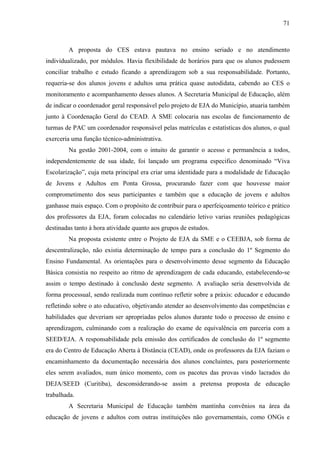 71
A proposta do CES estava pautava no ensino seriado e no atendimento
individualizado, por módulos. Havia flexibilidade de horários para que os alunos pudessem
conciliar trabalho e estudo ficando a aprendizagem sob a sua responsabilidade. Portanto,
requeria-se dos alunos jovens e adultos uma prática quase autodidata, cabendo ao CES o
monitoramento e acompanhamento desses alunos. A Secretaria Municipal de Educação, além
de indicar o coordenador geral responsável pelo projeto de EJA do Município, atuaria também
junto à Coordenação Geral do CEAD. A SME colocaria nas escolas de funcionamento de
turmas de PAC um coordenador responsável pelas matrículas e estatísticas dos alunos, o qual
exerceria uma função técnico-administrativa.
Na gestão 2001-2004, com o intuito de garantir o acesso e permanência a todos,
independentemente de sua idade, foi lançado um programa especifico denominado “Viva
Escolarização”, cuja meta principal era criar uma identidade para a modalidade de Educação
de Jovens e Adultos em Ponta Grossa, procurando fazer com que houvesse maior
comprometimento dos seus participantes e também que a educação de jovens e adultos
ganhasse mais espaço. Com o propósito de contribuir para o aperfeiçoamento teórico e prático
dos professores da EJA, foram colocadas no calendário letivo varias reuniões pedagógicas
destinadas tanto à hora atividade quanto aos grupos de estudos.
Na proposta existente entre o Projeto de EJA da SME e o CEEBJA, sob forma de
descentralização, não existia determinação de tempo para a conclusão do 1º Segmento do
Ensino Fundamental. As orientações para o desenvolvimento desse segmento da Educação
Básica consistia no respeito ao ritmo de aprendizagem de cada educando, estabelecendo-se
assim o tempo destinado à conclusão deste segmento. A avaliação seria desenvolvida de
forma processual, sendo realizada num contínuo refletir sobre a práxis: educador e educando
refletindo sobre o ato educativo, objetivando atender ao desenvolvimento das competências e
habilidades que deveriam ser apropriadas pelos alunos durante todo o processo de ensino e
aprendizagem, culminando com a realização do exame de equivalência em parceria com a
SEED/EJA. A responsabilidade pela emissão dos certificados de conclusão do 1º segmento
era do Centro de Educação Aberta à Distância (CEAD), onde os professores da EJA faziam o
encaminhamento da documentação necessária dos alunos concluintes, para posteriormente
eles serem avaliados, num único momento, com os pacotes das provas vindo lacrados do
DEJA/SEED (Curitiba), desconsiderando-se assim a pretensa proposta de educação
trabalhada.
A Secretaria Municipal de Educação também mantinha convênios na área da
educação de jovens e adultos com outras instituições não governamentais, como ONGs e
 