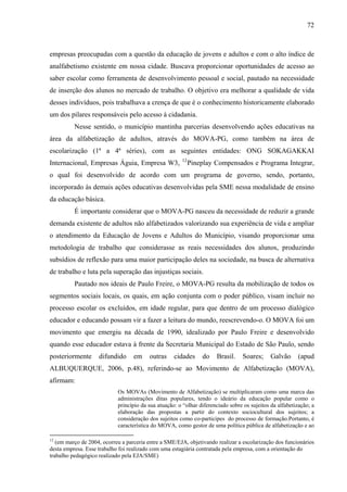 72
empresas preocupadas com a questão da educação de jovens e adultos e com o alto índice de
analfabetismo existente em nossa cidade. Buscava proporcionar oportunidades de acesso ao
saber escolar como ferramenta de desenvolvimento pessoal e social, pautado na necessidade
de inserção dos alunos no mercado de trabalho. O objetivo era melhorar a qualidade de vida
desses indivíduos, pois trabalhava a crença de que é o conhecimento historicamente elaborado
um dos pilares responsáveis pelo acesso à cidadania.
Nesse sentido, o município mantinha parcerias desenvolvendo ações educativas na
área da alfabetização de adultos, através do MOVA-PG, como também na área de
escolarização (1ª a 4ª séries), com as seguintes entidades: ONG SOKAGAKKAI
Internacional, Empresas Águia, Empresa W3, 12
Pineplay Compensados e Programa Integrar,
o qual foi desenvolvido de acordo com um programa de governo, sendo, portanto,
incorporado às demais ações educativas desenvolvidas pela SME nessa modalidade de ensino
da educação básica.
É importante considerar que o MOVA-PG nasceu da necessidade de reduzir a grande
demanda existente de adultos não alfabetizados valorizando sua experiência de vida e ampliar
o atendimento da Educação de Jovens e Adultos do Município, visando proporcionar uma
metodologia de trabalho que considerasse as reais necessidades dos alunos, produzindo
subsídios de reflexão para uma maior participação deles na sociedade, na busca de alternativa
de trabalho e luta pela superação das injustiças sociais.
Pautado nos ideais de Paulo Freire, o MOVA-PG resulta da mobilização de todos os
segmentos sociais locais, os quais, em ação conjunta com o poder público, visam incluir no
processo escolar os excluídos, em idade regular, para que dentro de um processo dialógico
educador e educando possam vir a fazer a leitura do mundo, reescrevendo-o. O MOVA foi um
movimento que emergiu na década de 1990, idealizado por Paulo Freire e desenvolvido
quando esse educador estava à frente da Secretaria Municipal do Estado de São Paulo, sendo
posteriormente difundido em outras cidades do Brasil. Soares; Galvão (apud
ALBUQUERQUE, 2006, p.48), referindo-se ao Movimento de Alfabetização (MOVA),
afirmam:
Os MOVAs (Movimento de Alfabetização) se multiplicaram como uma marca das
administrações ditas populares, tendo o ideário da educação popular como o
princípio da sua atuação: o “olhar diferenciado sobre os sujeitos da alfabetização; a
elaboração das propostas a partir do contexto sociocultural dos sujeitos; a
consideração dos sujeitos como co-participes do processo de formação.Portanto, é
característica do MOVA, como gestor de uma política pública de alfabetização e ao
12
(em março de 2004, ocorreu a parceria entre a SME/EJA, objetivando realizar a escolarização dos funcionários
desta empresa. Esse trabalho foi realizado com uma estagiária contratada pela empresa, com a orientação do
trabalho pedagógico realizado pela EJA/SME)
 