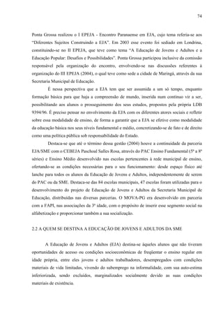 74
Ponta Grossa realizou o I EPEJA - Encontro Paranaense em EJA, cujo tema referia-se aos
“Diferentes Sujeitos Construindo a EJA”. Em 2003 esse evento foi sediado em Londrina,
constituindo-se no II EPEJA, que teve como tema “A Educação de Jovens e Adultos e a
Educação Popular: Desafios e Possibilidades”. Ponta Grossa participou inclusive da comissão
responsável pela organização do encontro, envolvendo-se nas discussões referentes à
organização do III EPEJA (2004), o qual teve como sede a cidade de Maringá, através da sua
Secretaria Municipal de Educação.
É nessa perspectiva que a EJA tem que ser assumida a um só tempo, enquanto
formação básica para que haja a compreensão de mundo, inserida num contínuo vir a ser,
possibilitando aos alunos o prosseguimento dos seus estudos, propostos pela própria LDB
9394/96. É preciso pensar no envolvimento da EJA com os diferentes atores sociais e refletir
sobre essa modalidade de ensino, de forma a garantir que a EJA se efetive como modalidade
da educação básica nos seus níveis fundamental e médio, concretizando-se de fato e de direito
como uma política pública sob responsabilidade do Estado.
Destaca-se que até o término dessa gestão (2004) houve a continuidade da parceria
EJA/SME com o CEBEJA Paschoal Salles Rosa, através do PAC Ensino Fundamental (5ª a 8ª
séries) e Ensino Médio desenvolvido nas escolas pertencentes à rede municipal de ensino,
ofertando-se as condições necessárias para o seu funcionamento: desde espaço físico até
lanche para todos os alunos da Educação de Jovens e Adultos, independentemente de serem
do PAC ou da SME. Destaca-se das 84 escolas municipais, 47 escolas foram utilizadas para o
desenvolvimento do projeto de Educação de Jovens e Adultos da Secretaria Municipal de
Educação, distribuídas nas diversas parcerias. O MOVA-PG era desenvolvido em parceria
com a FAPI, nas associações da 3ª idade, com o propósito de inserir esse segmento social na
alfabetização e proporcionar também a sua socialização.
2.2 A QUEM SE DESTINA A EDUCAÇÃO DE JOVENS E ADULTOS DA SME
A Educação de Jovens e Adultos (EJA) destina-se àqueles alunos que não tiveram
oportunidades de acesso ou condições socioeconômicas de freqüentar o ensino regular em
idade própria, entre eles jovens e adultos trabalhadores, desempregados com condições
materiais de vida limitadas, vivendo do subemprego na informalidade, com sua auto-estima
inferiorizada, sendo excluídos, marginalizados socialmente devido as suas condições
materiais de existência.
 