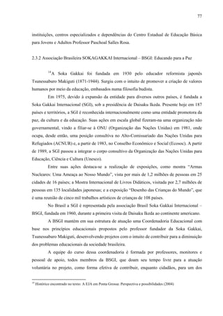 77
instituições, centros especializados e dependências do Centro Estadual de Educação Básica
para Jovens e Adultos Professor Paschoal Salles Rosa.
2.3.2 Associação Brasileira SOKAGAKKAI Internacional – BSGI: Educando para a Paz
14
A Soka Gakkai foi fundada em 1930 pelo educador reformista japonês
Tsunessaburo Makiguti (1871-1944). Surgiu com o intuito de promover a criação de valores
humanos por meio da educação, embasados numa filosofia budista.
Em 1975, devido à expansão da entidade para diversos outros países, é fundada a
Soka Gakkai Internacional (SGI), sob a presidência de Daisaku Ikeda. Presente hoje em 187
países e territórios, a SGI é reconhecida internacionalmente como uma entidade promotora da
paz, da cultura e da educação. Suas ações em escala global fizeram-na uma organização não
governamental, vindo a filiar-se à ONU (Organização das Nações Unidas) em 1981, onde
ocupa, desde então, uma posição consultiva no Alto-Comissariado das Nações Unidas para
Refugiados (ACNUR) e, a partir de 1983, no Conselho Econômico e Social (Ecosoc). A partir
de 1989, a SGI passou a integrar o corpo consultivo da Organização das Nações Unidas para
Educação, Ciência e Cultura (Unesco).
Entre suas ações destaca-se a realização de exposições, como mostra “Armas
Nucleares: Uma Ameaça ao Nosso Mundo”, vista por mais de 1,2 milhões de pessoas em 25
cidades de 16 países; a Mostra Internacional de Livros Didáticos, visitada por 2,7 milhões de
pessoas em 135 localidades japonesas; e a exposição “Desenho das Crianças do Mundo”, que
é uma reunião de cinco mil trabalhos artísticos de crianças de 108 países.
No Brasil a SGI é representada pela associação Brasil Soka Gakkai Internacional –
BSGI, fundada em 1960, durante a primeira visita de Daisaku Ikeda ao continente americano.
A BSGI mantém em sua estrutura de atuação uma Coordenadoria Educacional com
base nos princípios educacionais propostos pelo professor fundador da Soka Gakkai,
Tsunessaburo Makiguti, desenvolvendo projetos com o intuito de contribuir para a diminuição
dos problemas educacionais da sociedade brasileira.
A equipe do curso dessa coordenadoria é formada por professores, monitores e
pessoal de apoio, todos membros da BSGI, que doam seu tempo livre para a atuação
voluntária no projeto, como forma efetiva de contribuir, enquanto cidadãos, para um dos
14
Histórico encontrado no texto: A EJA em Ponta Grossa: Perspectiva e possibilidades (2004)
 