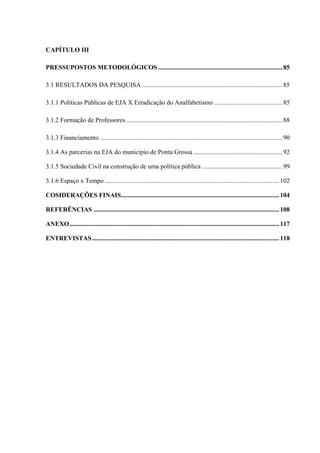 CAPÍTULO III
PRESSUPOSTOS METODOLÓGICOS .............................................................................85
3.1 RESULTADOS DA PESQUISA .......................................................................................85
3.1.1 Políticas Públicas de EJA X Erradicação do Analfabetismo ..........................................85
3.1.2 Formação de Professores.................................................................................................88
3.1.3 Financiamento .................................................................................................................90
3.1.4 As parcerias na EJA do município de Ponta Grossa .......................................................92
3.1.5 Sociedade Civil na construção de uma política pública ..................................................99
3.1.6 Espaço x Tempo ............................................................................................................102
COSIDERAÇÕES FINAIS..................................................................................................104
REFERÊNCIAS ...................................................................................................................108
ANEXO..................................................................................................................................117
ENTREVISTAS....................................................................................................................118
 