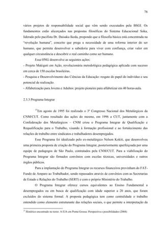 78
vários projetos de responsabilidade social que vêm sendo executados pela BSGI. Os
fundamentos estão alicerçados nas propostas filosóficas do Sistema Educacional Soka,
liderado pelo pacifista Dr. Daisaku Ikeda, propondo que a filosofia básica está concentrada na
“revolução humana”, conceito que prega a necessidade de uma reforma interior do ser
humano, que permita desenvolver a sabedoria para viver com confiança, criar valor em
qualquer circunstância e descobrir o real caminho como ser humano.
Essa ONG desenvolve as seguintes ações:
- Projeto Makiguti em Ação, revolucionária metodológica pedagógica aplicada com sucesso
em cerca de 150 escolas brasileiras.
- Pesquisa e Desenvolvimento das Ciências da Educação: resgate do papel do indivíduo e seu
potencial de realização.
- Alfabetização para Jovens e Adultos: projeto pioneiro para alfabetizar em 40 horas-aula.
2.3.3 Programa Integrar
15
Em agosto de 1995 foi realizado o 3º Congresso Nacional dos Metalúrgicos da
CNM/CUT. Como resultado das ações do mesmo, em 1996 a CUT, juntamente com a
Confederação dos Metalúrgicos – CNM criou o Programa Integrar de Qualificação e
Requalificação para o Trabalho, visando à formação profissional e ao fortalecimento das
relações de trabalho entre sindicatos e trabalhadores desempregados.
Esse Programa foi idealizado pelo ex-metalúrgico Nelson Kokiti, que desenvolveu
uma primeira proposta de criação do Programa Integrar, posteriormente aperfeiçoada por uma
equipe de pedagogos de São Paulo, contratados pela CNM/CUT. Para a viabilização do
Programa Integrar são firmados convênios com escolas técnicas, universidades e outros
órgãos públicos.
Para a implantação do Programa Integrar os recursos financeiros provinham do FAT-
Fundo de Amparo ao Trabalhador, sendo repassados através de convênios com as Secretarias
de Estado e Relações do Trabalho (SERT) e com o próprio Ministério do Trabalho.
O Programa Integrar oferece cursos equivalentes ao Ensino Fundamental a
desempregados ou em busca de qualificação com idade superior a 20 anos, que foram
excluídos do sistema formal. A proposta pedagógica tem como centralidade o trabalho
entendido como elemento estruturante das relações sociais, o que permite a interpretação da
15
Histórico encontrado no texto: A EJA em Ponta Grossa: Perspectiva e possibilidades (2004)
 