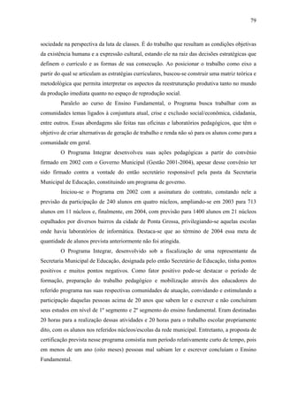 79
sociedade na perspectiva da luta de classes. É do trabalho que resultam as condições objetivas
da existência humana e a expressão cultural, estando ele na raiz das decisões estratégicas que
definem o currículo e as formas de sua consecução. Ao posicionar o trabalho como eixo a
partir do qual se articulam as estratégias curriculares, buscou-se construir uma matriz teórica e
metodológica que permita interpretar os aspectos da reestruturação produtiva tanto no mundo
da produção imediata quanto no espaço de reprodução social.
Paralelo ao curso de Ensino Fundamental, o Programa busca trabalhar com as
comunidades temas ligados à conjuntura atual, crise e exclusão social/econômica, cidadania,
entre outros. Essas abordagens são feitas nas oficinas e laboratórios pedagógicos, que têm o
objetivo de criar alternativas de geração de trabalho e renda não só para os alunos como para a
comunidade em geral.
O Programa Integrar desenvolveu suas ações pedagógicas a partir do convênio
firmado em 2002 com o Governo Municipal (Gestão 2001-2004), apesar desse convênio ter
sido firmado contra a vontade do então secretário responsável pela pasta da Secretaria
Municipal de Educação, constituindo um programa de governo.
Iniciou-se o Programa em 2002 com a assinatura do contrato, constando nele a
previsão da participação de 240 alunos em quatro núcleos, ampliando-se em 2003 para 713
alunos em 11 núcleos e, finalmente, em 2004, com previsão para 1400 alunos em 21 núcleos
espalhados por diversos bairros da cidade de Ponta Grossa, privilegiando-se aquelas escolas
onde havia laboratórios de informática. Destaca-se que ao término de 2004 essa meta de
quantidade de alunos prevista anteriormente não foi atingida.
O Programa Integrar, desenvolvido sob a fiscalização de uma representante da
Secretaria Municipal de Educação, designada pelo então Secretário de Educação, tinha pontos
positivos e muitos pontos negativos. Como fator positivo pode-se destacar o período de
formação, preparação do trabalho pedagógico e mobilização através dos educadores do
referido programa nas suas respectivas comunidades de atuação, convidando e estimulando a
participação daquelas pessoas acima de 20 anos que sabem ler e escrever e não concluíram
seus estudos em nível de 1º segmento e 2º segmento do ensino fundamental. Eram destinadas
20 horas para a realização dessas atividades e 20 horas para o trabalho escolar propriamente
dito, com os alunos nos referidos núcleos/escolas da rede municipal. Entretanto, a proposta de
certificação prevista nesse programa consistia num período relativamente curto de tempo, pois
em menos de um ano (oito meses) pessoas mal sabiam ler e escrever concluíam o Ensino
Fundamental.
 