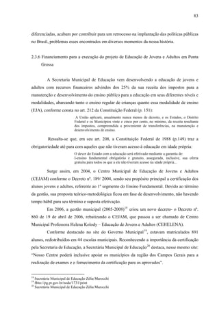 83
diferenciadas, acabam por contribuir para um retrocesso na implantação das políticas públicas
no Brasil, problemas esses encontrados em diversos momentos da nossa história.
2.3.6 Financiamento para a execução do projeto de Educação de Jovens e Adultos em Ponta
Grossa
A Secretaria Municipal de Educação vem desenvolvendo a educação de jovens e
adultos com recursos financeiros advindos dos 25% da sua receita dos impostos para a
manutenção e desenvolvimento do ensino público para a educação em seus diferentes níveis e
modalidades, abarcando tanto o ensino regular de crianças quanto essa modalidade de ensino
(EJA), conforme consta no art. 212 da Constituição Federal (p. 151):
A União aplicará, anualmente nunca menos de dezoito, e os Estados, o Distrito
Federal e os Municípios vinte e cinco por cento, no mínimo, da receita resultante
dos impostos, compreendida a proveniente de transferências, na manutenção e
desenvolvimento de ensino.
Ressalta-se que, em seu art. 208, a Constituição Federal de 1988 (p.149) traz a
obrigatoriedade até para com aqueles que não tiveram acesso à educação em idade própria:
O dever do Estado com a educação será efetivado mediante a garantia de:
I-ensino fundamental obrigatório e gratuito, assegurada, inclusive, sua oferta
gratuita para todos os que a ele não tiveram acesso na idade própria...
Surge assim, em 2004, o Centro Municipal de Educação de Jovens e Adultos
(CEJAM) conforme o Decreto nº. 189/ 2004, sendo seu propósito principal a certificação dos
alunos jovens e adultos, referente ao 1º segmento do Ensino Fundamental. Devido ao término
da gestão, sua proposta teórico-metodológica ficou em fase de desenvolvimento, não havendo
tempo hábil para seu término e suposta efetivação.
Em 2006, a gestão municipal (2005-2008)18
criou um novo decreto- o Decreto nº.
860 de 19 de abril de 2006, rebatizando o CEJAM, que passou a ser chamado de Centro
Municipal Professora Helena Kolody – Educação de Jovens e Adultos (CEHELENA).
Conforme destacado no site do Governo Municipal19
, estavam matriculados 891
alunos, redistribuídos em 44 escolas municipais. Reconhecendo a importância da certificação
pela Secretaria de Educação, a Secretária Municipal de Educação20
destaca, nesse mesmo site:
“Nosso Centro poderá inclusive apoiar os municípios da região dos Campos Gerais para a
realização de exames e o fornecimento da certificação para os aprovados”.
18
Secretária Municipal de Educação Zélia Marocchi
19
Htto://pg.pr.gov.br/node/1731/print
20
Secretária Municipal de Educação Zélia Marocchi
 