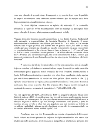 86
como uma educação de segunda classe, desnecessária e, por que não dizer, como desperdício
de tempo e investimentos tanto financeiros quanto humanos, pois as atenções estão mais
direcionadas para a educação regular de crianças.
De forma objetiva, encontramos na opinião do secretário A2 o comentário
apresentado a seguir que revela desconhecimento sobre as mudanças de paradigmas pelas
quais a educação de jovens e adultos estava passando naquele período:
“Naquela época nós tínhamos enquanto administração o foco dentro do ensino fundamental
onde cabe/cabia a responsabilidade da Secretaria Municipal de Educação. O nosso
atendimento era o atendimento das crianças que faziam de 1ª a 4ª séries, a EJA não era
atendida com o vigor que você está falando. Era um período inicial, não tinha os olhos
voltados para esse segmento da educação que eu acho extraordinário; na época o nosso foco
era o ensino fundamental, o das crianças. Naquela época se falava em 1º e 2º grau, o1º grau
era de 1ª a 8ª séries, o município cuidava apenas de 1ª a 4ª série e o Estado cuidava dos alunos
de 5ª a 8ª séries. Que eu tenha recordação, não havia nenhuma turma de EJA, a menos que
algum outro organismo tivesse liderando esse tipo de ação, mas na Secretaria eu não tenho
lembrança”.
A transcrição da fala do Secretário abaixo revela uma preocupação com a educação
de jovens e adultos, refletindo sobre a necessidade do resgate de uma dívida social construída
historicamente para a população menos favorecida de nossa sociedade, estando presente a
função do Estado como instituição responsável pela oferta dessa modalidade a todos aqueles
que não tiveram oportunidade de estudar em idade própria. Nesse sentido a EJA “[...]
representa uma dívida social não reparada para os que não tiveram acesso a e nem domínio da leitura e
escrita como bens sociais na escola e fora dela, e tenham sido a força de trabalho empregada na
constituição de riquezas e na elevação de obras públicas [...]” (SOARES, 2002, p.32).
“Ela vem a partir da LBD de 96. A Constituição de 88 vai apregoar a Educação Básica como
direito de todos, e a LDB vai considerar que ela é necessária mesmo àqueles que não tiveram
oportunidade em tempo regular. Eu acho que o Estado assume uma responsabilidade sobre a
educação de jovens e adultos e vejo essa mudança, ultimamente, como positiva, a partir do
momento em que se volta o olhar para uma população que num momento da história foi
excluída da escolaridade, seja por questões familiares, porque não tiveram oportunidade, ou
por escolas, pela falta de acesso, na idade regular”. A4
Percebemos que esse tipo de concepção que resgata a importância da EJA como
direito e dívida social está presente nas respostas de alguns entrevistados, mas através dos
estudos realizados evidencia a predominância de campanhas de alfabetização por parte dos
 