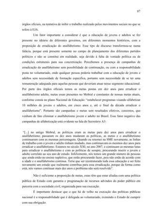 87
órgãos oficiais, na tentativa de inibir o trabalho realizado pelos movimentos sociais no que se
refere à EJA.
Um fator importante a considerar é que a educação de jovens e adultos se fez
presente no ideário do diferentes governos, em diferentes momentos históricos, com a
proposição de erradicação do analfabetismo. Esse tipo de discurso transformou-se numa
falácia, porque está presente somente no campo de planejamento dos diferentes partidos
políticos e não se constitui em realidade, seja devido à falta de vontade política ou de
condições estruturais para sua concretização. Percebemos a presença de campanhas de
erradicação do analfabetismo sem possibilidade de continuação, ou com a responsabilidade
posta no voluntariado, onde qualquer pessoa poderia trabalhar com a educação de jovens e
adultos sem necessidade de formação especifica, portanto sem necessidade de se ter uma
remuneração adequada para aquelas pessoas que deveriam atuar nesse segmento educacional.
Por parte dos órgãos oficiais temos as metas postas em dez anos para erradicar o
analfabetismo adulto, metas essas presentes no Mobral e constantes de nossas metas atuais,
conforme consta no plano Nacional de Educação: “estabelecer programas visando alfabetizar
10 milhões de jovens e adultos, em cinco anos e, até o final da década erradicar o
analfabetismo”. Portanto são campanhas e metas sem resultados efetivos, concretos, que
venham de fato eliminar o analfabetismo jovem e adulto no Brasil. Esse fator negativo das
campanhas de alfabetização está evidente na fala do Secretário A3:
“[...] no antigo Mobral, as políticas eram as metas para dez anos para erradicar o
analfabetismo; passaram os dez anos mudaram as políticas, as metas e o analfabetismo
continuaram com as mesmas percentagens. Quando eu retornei na SME novamente, as linhas
de trabalho com o jovem e adulto tinham mudado, mas continuavam os mesmos dez anos para
erradicar o analfabetismo. Estamos no século XXI, no ano 2007, e continuam as mesmas lutas
para erradicar o analfabetismo e com as políticas de sempre, procurando inserir o jovem e
adulto correlato ao seu ano de estudo. Infelizmente, nós temos um grande número de pessoas
que ainda estão no ensino supletivo, que estão procurando fazer, pois não estão de acordo com
a idade e o analfabetismo continua. Teria que ser reestruturada toda essa educação e ser feito
novamente um estudo que realmente contribua para essa erradicação, porque da forma como
está, nós vamos continuar mais dez anos e problema não será resolvido”.
Não é suficiente a proposição de metas, estas têm que estar aliadas com uma política
pública de Estado com garantia e programação de recursos advindos do poder público em
parceria com a sociedade civil, organizada para sua execução.
É importante destacar que o que há de velho na execução das políticas públicas
nacional é a responsabilidade que é delegada ao voluntariado, eximindo o Estado de cumprir
com sua obrigação.
 