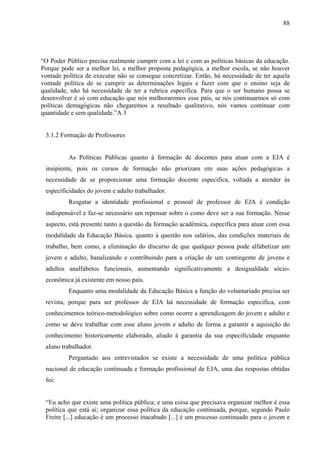 88
“O Poder Público precisa realmente cumprir com a lei e com as políticas básicas da educação.
Porque pode ser a melhor lei, a melhor proposta pedagógica, a melhor escola, se não houver
vontade política de executar não se consegue concretizar. Então, há necessidade de ter aquela
vontade política de se cumprir as determinações legais e fazer com que o ensino seja de
qualidade, não há necessidade de ter a rubrica especifica. Para que o ser humano possa se
desenvolver é só com educação que nós melhoraremos esse país, se nós continuarmos só com
políticas demagógicas não chegaremos a resultado qualitativo, nós vamos continuar com
quantidade e sem qualidade.”A 3
3.1.2 Formação de Professores
As Políticas Públicas quanto à formação de docentes para atuar com a EJA é
insipiente, pois os cursos de formação não priorizam em suas ações pedagógicas a
necessidade de se proporcionar uma formação docente especifica, voltada a atender às
especificidades do jovem e adulto trabalhador.
Resgatar a identidade profissional e pessoal de professor de EJA é condição
indispensável e faz-se necessário um repensar sobre o como deve ser a sua formação. Nesse
aspecto, está presente tanto a questão da formação acadêmica, específica para atuar com essa
modalidade da Educação Básica, quanto à questão nos salários, das condições materiais de
trabalho, bem como, a eliminação do discurso de que qualquer pessoa pode alfabetizar um
jovem e adulto, banalizando e contribuindo para a criação de um contingente de jovens e
adultos analfabetos funcionais, aumentando significativamente a desigualdade sócio-
econômica já existente em nosso país.
Enquanto uma modalidade da Educação Básica a função do voluntariado precisa ser
revista, porque para ser professor de EJA há necessidade de formação específica, com
conhecimentos teórico-metodológico sobre como ocorre a aprendizagem do jovem e adulto e
como se deve trabalhar com esse aluno jovem e adulto de forma a garantir a aquisição do
conhecimento historicamente elaborado, aliado à garantia da sua especificidade enquanto
aluno trabalhador.
Perguntado aos entrevistados se existe a necessidade de uma política pública
nacional de educação continuada e formação profissional de EJA, uma das respostas obtidas
foi:
“Eu acho que existe uma política pública; e uma coisa que precisava organizar melhor é essa
política que está aí; organizar essa política da educação continuada, porque, segundo Paulo
Freire [...] educação é um processo inacabado [...] é um processo continuado para o jovem e
 