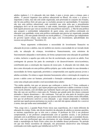 89
adultos maduros [...] A educação não tem idade, é para o jovem, para a criança, para o
adulto... É preciso organizar essa política educacional no Brasil, ela existe e o acesso é
importante a todos, mas não está sendo organizada, nem priorizada no conjunto dos Estados,
não há uma política forte até para que os excluídos possam ter oportunidades. O município
não tem uma política educacional, cada secretário que entra acha que o procedimento
pedagógico deve ser de uma maneira, a cada estado, município, governo federal desmonta
todo aquele processo que vem ao encontro de uma políticas nacional [...]. Não há uma política
que assegure a continuidade independente de quem esteja, uma política continuada em
educação com qualidade, existe uma política continuada mas precisa ser organizada, pensada
nos alunos[...] há uma grande distorção na escola pública [...] Uma política que independente
de governo (quem esteja), seja tratada com rigor, com investimento, aplicabilidade dos
recursos aos professores.” Secretário A2.
Nesse argumento evidenciamos a necessidade do investimento financeiro na
educação de jovens e adultos, mas ele também nos mostra a necessidade de ser iniciado desde
cedo, na educação de crianças, investindo-se financeiramente, com estruturas de
funcionamento adequadas e motivadoras, de forma a proporcionar uma educação de qualidade
a todos, inclusive a aqueles que estão em fase de escolarização, seja jovem ou adulto. Esse
contingente de pessoas faz parte da construção e do desenvolvimento sócio/econômico,
contribuindo para a construção das riquezas do nosso país. A educação não tem idade, mas
deve estar alicerçada em uma política pública própria, que venha atender às suas demandas e
necessidades de forma organizada, prioritária e comprometida com aquelas pessoas jovens e
adultas excluídas. Os relatos a seguir denotam basicamente sobre a valorização do respeito ao
jovem e adulto como ser humano, priorizando a formação continuada para os professores
como uma solução para atender a real necessidade desse adulto:
“Em minha opinião, tem que ser pessoas que conheçam o ensino de 1º Grau, conheçam a
realidade do país e da região, e que sejam projetos que incentivem o adulto a retornar à escola.
Uma escola atraente, com atividades que realmente façam com que ele permaneça na escola.
Que não seja um sacrifício a mais para ele. Notamos que grande parte dos alunos começam
animados e depois desanimam e não continuam. Tem que ter uma parte de incentivo para
tornar o ensino atraente, porque a pessoa que passou dessa faixa encontra muita dificuldade,
tem que ter professores sensíveis a essa educação e que estejam preparados e realmente
queiram que aquela pessoa permaneça na escola e saia dali não apenas sabendo ler e escrever
o nome, mas que tenha uma continuidade”. A3.
“Sim, exige sim [...] quando Paulo Freire inicia suas experiências, ela é muito diferente da
educação da criança. Então, não dá pra transferir da educação de adultos as mesmas questões,
as mesmas experiências que se tem com a criança. O professor de EJA é um professor
comprometido, é um professor compromissado com as questões sociais, é um professor
antenado com os problemas sociais que existem dentro da sociedade, que a sociedade discute.
Então, com esse profissional aqui nós precisamos ter uma formação continuada, inclusive
tendo a metodologia de Paulo Freire como eixo do trabalho desses professores. No período
em que nós fomos secretários de educação, nós procuramos desenvolver uma formação
continuada com todos aqueles que trabalhavam na EJA.”A4.
 