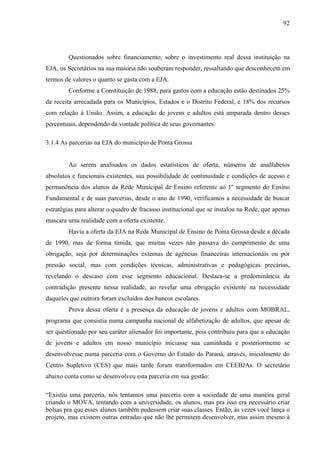 92
Questionados sobre financiamento, sobre o investimento real dessa instituição na
EJA, os Secretários na sua maioria não souberam responder, ressaltando que desconhecem em
termos de valores o quanto se gasta com a EJA.
Conforme a Constituição de 1988, para gastos com a educação estão destinados 25%
da receita arrecadada para os Municípios, Estados e o Distrito Federal, e 18% dos recursos
com relação à União. Assim, a educação de jovens e adultos está amparada dentro desses
percentuais, dependendo da vontade política de seus governantes.
3.1.4 As parcerias na EJA do município de Ponta Grossa
Ao serem analisados os dados estatísticos de oferta, números de analfabetos
absolutos e funcionais existentes, sua possibilidade de continuidade e condições de acesso e
permanência dos alunos da Rede Municipal de Ensino referente ao 1º segmento do Ensino
Fundamental e de suas parcerias, desde o ano de 1990, verificamos a necessidade de buscar
estratégias para alterar o quadro de fracasso institucional que se instalou na Rede, que apenas
mascara uma realidade com a oferta existente.
Havia a oferta da EJA na Rede Municipal de Ensino de Ponta Grossa desde a década
de 1990, mas de forma tímida, que muitas vezes não passava do cumprimento de uma
obrigação, seja por determinações externas de agências financeiras internacionais ou por
pressão social, mas com condições técnicas, administrativas e pedagógicas precárias,
revelando o descaso com esse segmento educacional. Destaca-se a predominância da
contradição presente nessa realidade, ao revelar uma obrigação existente na necessidade
daqueles que outrora foram excluídos dos bancos escolares.
Prova dessa oferta é a presença da educação de jovens e adultos com MOBRAL,
programa que consistia numa campanha nacional de alfabetização de adultos, que apesar de
ser questionado por seu caráter alienador foi importante, pois contribuiu para que a educação
de jovens e adultos em nosso município iniciasse sua caminhada e posteriormente se
desenvolvesse numa parceria com o Governo do Estado do Paraná, através, inicialmente do
Centro Supletivo (CES) que mais tarde foram transformados em CEEBJAs. O secretário
abaixo conta como se desenvolveu esta parceria em sua gestão:
“Existiu uma parceria, nós tentamos uma parceria com a sociedade de uma maneira geral
criando o MOVA, tentando com a universidade, os alunos, mas pra isso era necessário criar
bolsas pra que esses alunos também pudessem criar suas classes. Então, às vezes você lança o
projeto, mas existem outras entradas que não lhe permitem desenvolver, mas assim mesmo à
 