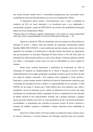 94
não estaria fazendo nenhum favor à comunidade pontagrossense que necessitasse dessa
modalidade de ensino da Educação Básica nos seus níveis Fundamental e Médio.
O depoimento abaixo ilustra o descompromisso com a oferta e igualdade de
condições da EJA em nosso município e as resistências para a sua implantação e
concretização, enquanto, a partir da LDB 9394/96, ela constitui uma modalidade da Educação
Básica nos níveis Fundamental e Médio:
“Naquela época nós tínhamos enquanto administração o foco dentro do ensino fundamental
onde cabe/ cabia a responsabilidade da Secretaria Municipal de Educação...”. A2
Apesar de a década de 1990 ser considerada como um momento de efervescência na
educação de jovens e adultos, tanto por pressões de organismos internacionais (Banco
Mundial, BIRD, BID, UNESCO...) como também por pressões internas, através dos diversos
segmentos da sociedade civil pertencentes à educação formal, não-formal ou organizações
não governamentais, na Secretaria Municipal de Ponta Grossa a EJA não fazia parte da
prioridade das administrações públicas no início dessa década. Conforme pudemos constatar
nos relatos, a preocupação central estava em sanar as dificuldades do ensino regular de
crianças.
Dentro desse contexto destacamos a importância da Constituição de 1988 na
fomentação do despertar da obrigatoriedade de se ofertar a educação ao jovem e adulto
independentemente de sua idade, apregoando a igualdade de direitos, apesar de deixar de lado
seu caráter de indução, colocando a EJA enquanto oferta, delegando à União, Estados e
Municípios, a quem compete assumir a definição de fontes de financiamento específicos para
a realização da educação de jovens e adultos e a responsabilidade de sua execução. A LDB
9394/96, em seu artigo V, destaca que o Poder Público deve criar alternativa que venha a
possibilitar o acesso do educando jovem e adulto aos diferentes níveis de ensino, não sendo
considerada sua escolarização anterior, resgatando, inclusive, a importância de uma educação
de adultos atrelada às suas especificidades. Portanto, não é qualquer educação e qualquer
pessoa que pode trabalhar com a EJA, se é que pretendemos de fato e de direito possibilitar a
acessibilidade e a permanência dos excluídos no processo escolar, de forma a priorizar a
formação do cidadão e garantir as finalidades e funções específicas dessa modalidade da
educação.
Apesar de o Estado ofertar a EJA para cumprir um dispositivo legal, a mesma carece
de recursos financeiros e recursos humanos com formação específica para sua execução,
 