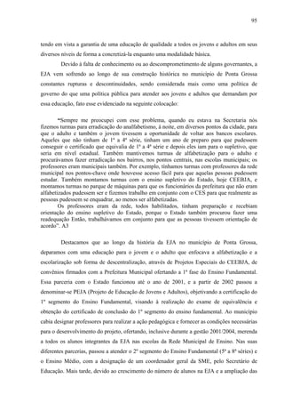 95
tendo em vista a garantia de uma educação de qualidade a todos os jovens e adultos em seus
diversos níveis de forma a concretizá-la enquanto uma modalidade básica.
Devido à falta de conhecimento ou ao descomprometimento de alguns governantes, a
EJA vem sofrendo ao longo de sua construção histórica no município de Ponta Grossa
constantes rupturas e descontinuidades, sendo considerada mais como uma política de
governo do que uma política pública para atender aos jovens e adultos que demandam por
essa educação, fato esse evidenciado na seguinte colocação:
“Sempre me preocupei com esse problema, quando eu estava na Secretaria nós
fizemos turmas para erradicação do analfabetismo, à noite, em diversos pontos da cidade, para
que o adulto e também o jovem tivessem a oportunidade de voltar aos bancos escolares.
Aqueles que não tinham de 1ª a 4ª série, tinham um ano de preparo para que pudessem
conseguir o certificado que equivalia de 1ª a 4ª série e depois eles iam para o supletivo, que
seria em nível estadual. Também mantivemos turmas de alfabetização para o adulto e
procurávamos fazer erradicação nos bairros, nos pontos centrais, nas escolas municipais; os
professores eram municipais também. Por exemplo, tínhamos turmas com professores da rede
municipal nos pontos-chave onde houvesse acesso fácil para que aquelas pessoas pudessem
estudar. Também montamos turmas com o ensino supletivo do Estado, hoje CEEBJA, e
montamos turmas no parque de máquinas para que os funcionários da prefeitura que não eram
alfabetizados pudessem ser e fizemos trabalho em conjunto com o CES para que realmente as
pessoas pudessem se enquadrar, ao menos ser alfabetizadas.
Os professores eram da rede, todos habilitados, tinham preparação e recebiam
orientação do ensino supletivo do Estado, porque o Estado também procurou fazer uma
readequação Então, trabalhávamos em conjunto para que as pessoas tivessem orientação de
acordo”. A3
Destacamos que ao longo da história da EJA no município de Ponta Grossa,
deparamos com uma educação para o jovem e o adulto que enfocava a alfabetização e a
escolarização sob forma de descentralização, através de Projetos Especiais do CEEBJA, de
convênios firmados com a Prefeitura Municipal ofertando a 1ª fase do Ensino Fundamental.
Essa parceria com o Estado funcionou até o ano de 2001, e a partir de 2002 passou a
denominar-se PEJA (Projeto de Educação de Jovens e Adultos), objetivando a certificação do
1º segmento do Ensino Fundamental, visando à realização do exame de equivalência e
obtenção do certificado de conclusão do 1º segmento do ensino fundamental. Ao município
cabia designar professores para realizar a ação pedagógica e fornecer as condições necessárias
para o desenvolvimento do projeto, ofertando, inclusive durante a gestão 2001/2004, merenda
a todos os alunos integrantes da EJA nas escolas da Rede Municipal de Ensino. Nas suas
diferentes parcerias, passou a atender o 2º segmento do Ensino Fundamental (5ª a 8ª séries) e
o Ensino Médio, com a designação de um coordenador geral da SME, pelo Secretário de
Educação. Mais tarde, devido ao crescimento do número de alunos na EJA e a ampliação das
 