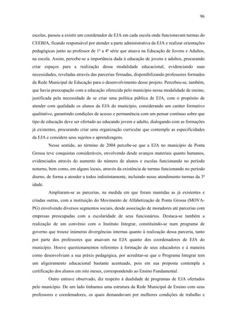 96
escolas, passou a existir um coordenador de EJA em cada escola onde funcionavam turmas do
CEEBJA, ficando responsável por atender a parte administrativa da EJA e realizar orientações
pedagógicas junto ao professor de 1ª a 4ª série que atuava na Educação de Jovens e Adultos,
na escola. Assim, percebe-se a importância dada à educação de jovens e adultos, procurando
criar espaços para a realização dessa modalidade educacional, evidenciando suas
necessidades, reveladas através das parcerias firmadas, disponibilizando professores formados
da Rede Municipal de Educação para o desenvolvimento desse projeto. Percebeu-se, também,
que havia preocupação com a educação oferecida pelo município nessa modalidade de ensino,
justificada pela necessidade de se criar uma política pública de EJA, com o propósito de
atender com qualidade os alunos da EJA do município, considerando um caráter formativo
qualitativo, garantindo condições de acesso e permanência com um pensar contínuo sobre que
tipo de educação deve ser ofertado ao educando jovem e adulto, dialogando com as formações
já existentes, procurando criar uma organização curricular que contemple as especificidades
da EJA e considere seus sujeitos e aprendizagens.
Nesse sentido, ao término de 2004 percebe-se que a EJA no município de Ponta
Grossa teve conquistas consideráveis, envolvendo desde avanços materiais quanto humanos,
evidenciados através do aumento do número de alunos e escolas funcionando no período
noturno, bem como, em alguns locais, através da existência de turmas funcionando no período
diurno, de forma a atender a todos indistintamente, incluindo nesse atendimento turmas da 3ª
idade.
Ampliaram-se as parcerias, na medida em que foram mantidas as já existentes e
criadas outras, com a instituição do Movimento de Alfabetização de Ponta Grossa (MOVA-
PG) envolvendo diversos segmentos sociais, desde associação de moradores até parcerias com
empresas preocupadas com a escolaridade de seus funcionários. Destaca-se também a
realização de um convênio com o Instituto Integrar, constituindo-se num programa de
governo que trouxe inúmeras divergências internas quanto à realização dessa parceria, tanto
por parte dos professores que atuavam na EJA quanto dos coordenadores de EJA do
município. Houve questionamentos referentes à formação de seus educadores e à maneira
como desenvolviam a sua práxis pedagógica, por acreditar-se que o Programa Integrar tem
um aligeiramento educacional bastante acentuado, pois em sua proposta contempla a
certificação dos alunos em oito meses, correspondendo ao Ensino Fundamental.
Outro entrave observado, diz respeito à dualidade de programas de EJA ofertados
pelo município. De um lado tínhamos uma estrutura da Rede Municipal de Ensino com seus
professores e coordenadores, os quais demandavam por melhores condições de trabalho e
 