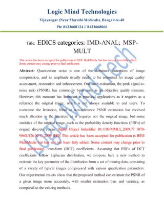 Logic Mind Technologies
Vijayangar (Near Maruthi Medicals), Bangalore-40
Ph: 8123668124 // 8123668066
Title: EDICS categories: IMD-ANAL; MSP-
MULT
This article has been accepted for publication in IEEE MultiMedia but has not yet been fully edited.
Some content may change prior to final publication
Abstract: Quantization noise is one of the dominant distortions of image
compression, and its amplitude usually needs to be estimated for image quality
assessment, restoration and enhancement. One such estimation, the peak signal-to-
noise ratio (PSNR), has commonly been used as an objective quality measure.
However, this measure has limitation in practical applications as it requires as a
reference the original image, which is not always available to end users. To
overcome the limitation, blind or non-reference PSNR estimation has received
much attention in the literature as it requires not the original image, but some
statistics of the original image, such as the probability density functions (PDFs) of
original discrete cosine Digital Object Indentifier 10.1109/MMUL.2009.77 1070-
986X/$26.00 © 2009 IEEE This article has been accepted for publication in IEEE
MultiMedia but has not yet been fully edited. Some content may change prior to
final publication. transform (DCT) coefficients. Assuming that PDFs of DCT
coefficients follow Laplacian distribution, we propose here a new method to
estimate the key parameter of the distribution from a set of training data, consisting
of a variety of typical images compressed with various quantization parameters.
Our experimental results show that the proposed method can estimate the PSNR of
a given image more accurately, with smaller estimation bias and variance, as
compared to the existing methods.
 