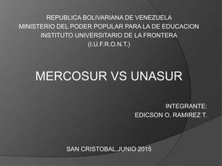 REPUBLICA BOLIVARIANA DE VENEZUELA
MINISTERIO DEL PODER POPULAR PARA LA DE EDUCACION
INSTITUTO UNIVERSITARIO DE LA FRONTERA
(I.U.F.R.O.N.T.)
MERCOSUR VS UNASUR
INTEGRANTE:
EDICSON O. RAMIREZ T.
SAN CRISTOBAL,JUNIO 2015
 