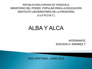 REPUBLICA BOLIVARIANA DE VENEZUELA
MINISTERIO DEL PODER POPULAR PARA LA EDUCACION
INSTITUTO UNIVERSITARIO DE LA FRONTERA
(I.U.F.R.O.N.T.)
ALBA Y ALCA
INTEGRANTE:
EDICSON O. RAMIREZ T.
SAN CRISTOBAL, JUNIO 2015
 