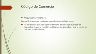 Código de Comercio
 Artículo 1068. Párrafo 3°:
Las notificaciones en cualquier procedimiento judicial serán:
 IV. Por edictos que se hagan ostensibles en los sitios públicos de
costumbre o que se manden publicar en los periódicos que al efecto se
precisen por el tribunal;
 