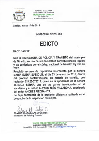 REPÚBLICA DE COLOMBIA
DEPARTAMENTO DE ANTIOQUIA
MUNICIPIO DE GIRALDO
NIT: 890.983.786-7
ADMINISTRACIÓN 2012-2015
Giraldo, marzo 17 dei 2015
INSPECCIÓN DE POLICÍA
EDICTO
HACE SABER:
Que la INSPECTORA DE POLICÍA Y TRANSITO del municipio
de Giraldo, en uso de sus facultades constitucionales legales
y las conferidas por el código nacional de tránsito ley 769 de
2002.
Resolvió recurso de reposición interpuesto por la señora
MARIA ELENA SUESCUN, el día 23 de enero de 2015, dentro
del proceso contravencional en materia de tránsito, con
radicado 015-25-072013, quien es la apoderada de la señora
YESSICA SERNA, una de las partes involucradas en el
accidente y el señor ALVARO NIÑO VILLABONA, apoderado
del señor ANDRES PIEDRAHITA.
Se deja constancia de la presente diligencia realizada en el
despacho de la inspección municipal.
Inspectora de Policía y Tránsito
"ENTRE TODOS PODEMOS LOGRARLO"
JAIME LEON PEREZ GUERRA - ALCALDE 2012-2015
Carrera 09 No. 10-36 - Conmutador 857 11 07 E-MAIL alcaldia@giraldo-antioquia.gov.co
 