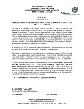 REPÚBLICA DE COLOMBIA
                           DEPARTAMENTO DE ANTIOQUIA
                      ALCALDÍA MUNICIPAL CIUDAD DE ANTIOQUIA
                              DESPACHO DEL ALCALDE


                                              EDICTO No.
                                          (23 de enero de 2013)

LA SECRETARIA DE PLANEACION E INFRAESTRUCTURA DEL MUNICIPIO DE SANTA FE DE
                          ANTIOQUIA - ANTIOQUIA

Con base en lo dispuesto en el Decreto 1469 de 2010, en su Capitulo II, Sección II Del
procedimiento para la expedición de la licencia y sus Modificaciones, Artículo 29. Citación a
vecinos, el cual dispone “El curador urbano o la autoridad municipal o distrital competente para el
estudio, trámite y expedición de licencias, citará a los vecinos colindantes del inmueble o inmuebles
objeto de la solicitud para que hagan parte y puedan hacer valer sus derechos. En la citación se dará
a conocer, por lo menos, el número de radicación y fecha, el nombre del solicitante de la licencia, la
dirección del inmueble o inmuebles objeto de solicitud, la modalidad de la misma y el uso o usos
propuestos conforme a la radicación. La citación a vecinos se hará por correo certificado conforme a
la información suministrada por el solicitante de la licencia.

Se entiende por vecinos los propietarios, poseedores, tenedores o residentes de predios colindantes,
de acuerdo con lo establecido en el numeral 6 del artículo 21 de este decreto.

Si la citación no fuere posible, se insertará un aviso en la publicación que para tal efecto tuviere la
entidad o en un periódico de amplia circulación local o nacional. En la publicación se incluirá la
información indicada para las citaciones. En aquellos municipios donde esto no fuere posible, se
puede hacer uso de un medio masivo de radiodifusión local, en el horario de 8:00 A.M. a 8:00 P.M.”

Se Informa a las siguientes personas, que se ha recibido solicitud del señor CARLOS GERARDO
GRACIANO PRÉSIGA, con C.C.2.777.220 para expedir la LICENCIA DE CONSTRUCCIÓN, en el
predio: 00010 Manzana: 064 matrícula inmobiliaria Nro.024-0014272 Calle 20 No.2-113 - zona
urbana del Municipio; cuyo radicado es el numero 05042-0-12-0322 del 06 de diciembre de 2012,
con el fin de que estos hagan parte y puedan hacer valer sus derechos; por lo anterior en un plazo
no mayor a cinco (5) días calendario, deberán acercarse a este despacho si tienen alguna objeción o
solicitud referente al trámite anteriormente mencionado:

    1. GLORIA AMPARO DAVID ALVAREZ, JOSÉ ALIRIO BOLAÑOS




GLORIA ASTRID PARRA MARIN
Secretaria de Planeación e Infraestructura.
Fecha de Fijación:                                         Fecha Desfijcación:



                            “ANTIOQUIA, CIUDAD DE OPORTUNIDADES…”
                                 http://santafedeantioquia-antioquia.gov.co
           Palacio Consistorial Carrera 9 No. 9-22 Tel. 853 11 36 Ext. 101       Fax 853 11 01
 