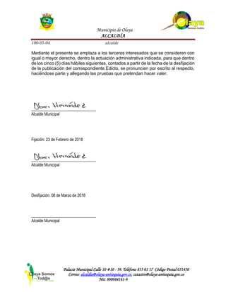 Municipio de Olaya
ALCALDÍA
100-05-04 alcalde
Palacio Municipal Calle 10 #10 - 39. Teléfono 855 01 17 Código Postal 051450
Correo: alcaldía@olaya-antioquia.gov.co, catastro@olaya-antioquia.gov.co
Nit: 890984161-9
Mediante el presente se emplaza a los terceros interesados que se consideren con
igual o mayor derecho, dentro la actuación administrativa indicada, para que dentro
de los cinco (5) días hábiles siguientes, contados a partir de la fecha de la desfijación
de la publicación del correspondiente Edicto, se pronuncien por escrito al respecto,
haciéndose parte y allegando las pruebas que pretendan hacer valer.
________________________________
Alcalde Municipal
Fijación: 23 de Febrero de 2018
________________________________
Alcalde Municipal
Desfijación: 08 de Marzo de 2018
________________________________
Alcalde Municipal
 