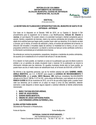 REPÚBLICA DE COLOMBIA
                           DEPARTAMENTO DE ANTIOQUIA
                      ALCALDÍA MUNICIPAL CIUDAD DE ANTIOQUIA
                              DESPACHO DEL ALCALDE


                                              EDICTO No.
                                          (18 de enero de 2013)

LA SECRETARIA DE PLANEACION E INFRAESTRUCTURA DEL MUNICIPIO DE SANTA FE DE
                          ANTIOQUIA - ANTIOQUIA

Con base en lo dispuesto en el Decreto 1469 de 2010, en su Capitulo II, Sección II Del
procedimiento para la expedición de la licencia y sus Modificaciones, Artículo 29. Citación a
vecinos, el cual dispone “El curador urbano o la autoridad municipal o distrital competente para el
estudio, trámite y expedición de licencias, citará a los vecinos colindantes del inmueble o inmuebles
objeto de la solicitud para que hagan parte y puedan hacer valer sus derechos. En la citación se dará
a conocer, por lo menos, el número de radicación y fecha, el nombre del solicitante de la licencia, la
dirección del inmueble o inmuebles objeto de solicitud, la modalidad de la misma y el uso o usos
propuestos conforme a la radicación. La citación a vecinos se hará por correo certificado conforme a
la información suministrada por el solicitante de la licencia.

Se entiende por vecinos los propietarios, poseedores, tenedores o residentes de predios colindantes,
de acuerdo con lo establecido en el numeral 6 del artículo 21 de este decreto.

Si la citación no fuere posible, se insertará un aviso en la publicación que para tal efecto tuviere la
entidad o en un periódico de amplia circulación local o nacional. En la publicación se incluirá la
información indicada para las citaciones. En aquellos municipios donde esto no fuere posible, se
puede hacer uso de un medio masivo de radiodifusión local, en el horario de 8:00 A.M. a 8:00 P.M.”

Se Informa a las siguientes personas, que se ha recibido solicitud del señor GABRIEL ANGEL
ARDILA MONTOYA, con C.C. 6.786.837 para expedir la LICENCIA DE RECONOCIMIENTO Y
CONSTRUCCIÓN, en el predio: 00010 Manzana: 086 matrícula inmobiliaria Nro.024-0002579
ubicado en la CALLE 13B No.11-37 Int.102 - zona urbana del Municipio; cuyo radicado es el numero
05042-0-12-0309 del 26 de noviembre de 2012, con el fin de que estos hagan parte y puedan hacer
valer sus derechos; por lo anterior en un plazo no mayor a cinco (5) días calendario, deberán
acercarse a este despacho si tienen alguna objeción o solicitud referente al trámite anteriormente
mencionado:

    1.   MARLY DAYANA BOLÍVAR ARENAS.
    2.   DEIBY DE JESÚS RIVERA.
    3.   SANDRA MARÍA MONTOYA.
    4.   OMAIRA DE JESÚS CARTAGENA RUEDA.
    5.   LUIS FERNANDO LOPERA GUTIÉRREZ y Otro.

GLORIA ASTRID PARRA MARIN
Secretaria de Planeación e Infraestructura.
Fecha de Fijación:                                         Fecha Desfijcación:

                            “ANTIOQUIA, CIUDAD DE OPORTUNIDADES…”
                                 http://santafedeantioquia-antioquia.gov.co
           Palacio Consistorial Carrera 9 No. 9-22 Tel. 853 11 36 Ext. 101       Fax 853 11 01
 