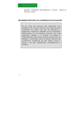50
Aprendiendo a contar.
Situaciones Didácticas
Al DI
grande”. Propuesta Aprendiendo a contar.- “Gana el
número mayor”.
RECOMENDACIÓN FINAL DEL CUADERNILLO DE EVALUACIÓN:
En los casos de alumnos que respondan con
facilidad y de manera correcta a las tareas de ésta
evaluación es indicio de que las relaciones y
exigencias, implícitas o explícitas, en los contenidos
relacionados con los primeros números, han sido
superadas. Debido a lo anterior, el trabajo a
implementarse para estos alumnos tendría que ser
referido a contenidos sobre: el sistema decimal de
numeración; problemas de tipo aditivo (suma y
resta); y de tipo multiplicativo (multiplicación y
división).
 