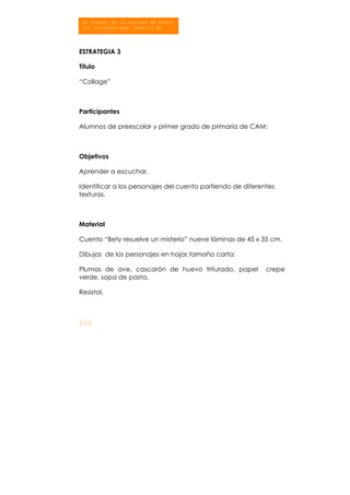 116
El Placer de la Lectura en Niños
con Discapacidad. Centros de
At ió Múlti l
ESTRATEGIA 3
Título
“Collage”
Participantes
Alumnos de preescolar y primer grado de primaria de CAM:
Objetivos
Aprender a escuchar.
Identificar a los personajes del cuento partiendo de diferentes
texturas.
Material
Cuento “Bety resuelve un misterio” nueve láminas de 45 x 35 cm.
Dibujos de los personajes en hojas tamaño carta:
Plumas de ave, cascarón de huevo triturado, papel crepe
verde, sopa de pasta.
Resistol.
 
