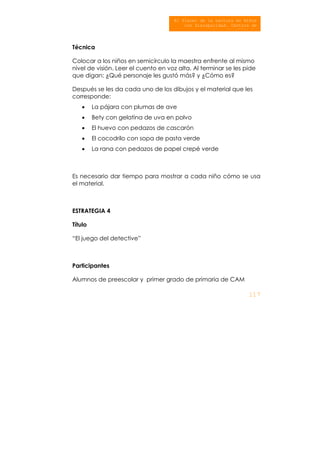 117
El Placer de la Lectura en Niños
con Discapacidad. Centros de
At ió Múlti l
Técnica
Colocar a los niños en semicírculo la maestra enfrente al mismo
nivel de visión. Leer el cuento en voz alta. Al terminar se les pide
que digan: ¿Qué personaje les gustó más? y ¿Cómo es?
Después se les da cada uno de los dibujos y el material que les
corresponde:
• La pájara con plumas de ave
• Bety con gelatina de uva en polvo
• El huevo con pedazos de cascarón
• El cocodrilo con sopa de pasta verde
• La rana con pedazos de papel crepé verde
Es necesario dar tiempo para mostrar a cada niño cómo se usa
el material.
ESTRATEGIA 4
Título
“El juego del detective”
Participantes
Alumnos de preescolar y primer grado de primaria de CAM
 