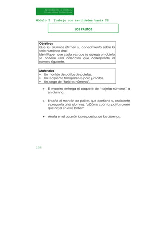 106
Aprendiendo a contar.
Situaciones Didácticas
Al DI
Módulo 2: Trabajo con cantidades hasta 20
LOS PALITOS
Materiales
Un montón de palitos de paletas.
Un recipiente transparente para juntarlos.
Un juego de “tarjetas-números”.
• El maestro entrega el paquete de “tarjetas-números” a
un alumno.
• Enseña el montón de palitos que contiene su recipiente
y pregunta a los alumnos: “¿Cómo cuántos palitos creen
que haya en este bote?”
• Anota en el pizarrón las respuestas de los alumnos.
Objetivos
Que los alumnos afirmen su conocimiento sobre la
serie numérica oral.
Identifiquen que cada vez que se agrega un objeto
se obtiene una colección que corresponde al
número siguiente.
 