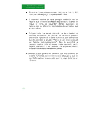 120
Aprendiendo a contar.
Situaciones Didácticas
Al DI
• Se puede hacer un ensayo para asegurarse que ha sido
comprendido el juego por parte de los niños.
• El maestro insistirá en que pongan atención en las
tarjetas que se vayan destapando para que, cuando les
toque su turno, se acuerden dónde quedaron las
tarjetas con las diferentes cantidades de animalitos que
ya han salido.
• Es importante que en el desarrollo de la actividad, se
susciten momentos en donde los alumnos puedan
presenciar y practicar la serie numérica, por ejemplo se
puede plantear al grupo: “Vamos a ver si Luis escogió
sus tarjetas adecuadamente”. Esto le permitirá al
maestro contar ante el grupo cada elemento de la
tarjeta, solicitando a los alumnos que vayan repitiendo
la serie conforme la vaya enunciando.
• También puede pedir a los alumnos con más dominio en
la serie numérica, que cuenten ante el grupo y que los
demás la repitan; o que cada alumno vaya diciendo un
número.
 