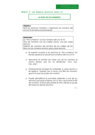 143
Aprendiendo a contar.
Situaciones Didácticas
Al DI
Módulo 3: Los Números Escritos hasta 20
LA FILITA DE LOS NÚMEROS.
Objetivo
Que los alumnos nombren y organicen los números del
uno al 10 en forma convencional.
Materiales
La “tira numérica” con los números del uno al 10.
Tiras de cartulina con las casillas vacías, una por cada
alumno.
Tarjetas de cartulina del tamaño de las casillas de las
tiras con los números escritos, para cada alumno.
• El maestro muestra a los alumnos la “tira numérica” en
donde aparece la secuencia numérica del uno al 10.
• Menciona el nombre de cada uno de los números al
mismo tiempo que los va señalando: “Uno, dos,
tres...diez”.
• Posteriormente entrega los materiales a cada alumno y
les explica: “Ustedes van a hacer una filita de números,
igual a la que les acabo de mostrar”.
• Puede ejemplificar la actividad, pidiendo a uno de sus
alumnos que pase al frente con su tira y que forme la fila
de números. Si tiene dificultades el niño, solicite la ayuda
de todos los demás alumnos.
 