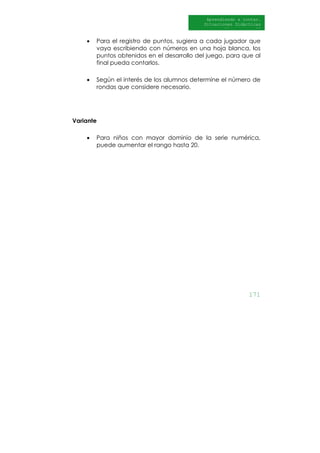 171
Aprendiendo a contar.
Situaciones Didácticas
Al DI
• Para el registro de puntos, sugiera a cada jugador que
vaya escribiendo con números en una hoja blanca, los
puntos obtenidos en el desarrollo del juego, para que al
final pueda contarlos.
• Según el interés de los alumnos determine el número de
rondas que considere necesario.
Variante
• Para niños con mayor dominio de la serie numérica,
puede aumentar el rango hasta 20.
 