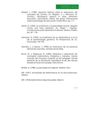 189
Aprendiendo a contar.
Situaciones Didácticas
Al DI
Hiebert, J. (1989). Aspectos teóricos sobre la adquisición del
concepto de número. En: Bergson, J. y Hercovics, N.
(Comp.). Psicological aspects in early arithmetic
education. Documento interno del grupo internacional
sobre la psicología de educación matemática. pp. 1-7.
Lerner, D. (1996). La enseñanza y el aprendizaje escolar. Alegato
contra una falsa oposición. En. Piaget – Vigotsky:
contribuciones para replantear el debate. México, Paidós.
pp. 69 – 118.
Lemoyne, G. (1996). La enseñanza de las Matemáticas a la luz
de la epistemología genética. En Perspectivas 26 (1),
Francia pp. 169-194.
Montero, L. y Alonso, J. (1996) La motivación de las personas
deficientes mentales. Tomado de Dis Web.
Ricco, G. y Vergnaud, G. (1982). Didáctica y adquisición de
conceptos matemáticos. Problemas y métodos. Centre
d´etude des Processus Cognitifs et dul Langage. Centre
National de la Recherche scientifique Ecule des Hautes
Estudes en Sciences Sociales. París-France.
Rivière, A. (1988). La psicología de Vygotski. Madrid: Visor.
SEP. (1991). Actividades de Matemáticas en el nivel preescolar.
México.
SEP. (1994) Matemáticas Segundo grado. México
 