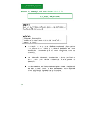 94
Aprendiendo a contar.
Situaciones Didácticas
Al DI
Módulo 2: Trabajo con cantidades hasta 20
HACIENDO PAQUETITOS
Objetivo
Que los alumnos construyan pequeñas colecciones
(hasta de 10 elementos).
Materiales
Una caja de zapatos.
Taparroscas, palitos y/o cucharas de plástico.
Bolsas de plástico.
• El maestro pone al centro de la mesa la caja de zapatos
con taparroscas, palitos y cucharas (pueden ser otros
materiales, cuidando que no sean peligrosos para los
alumnos).
• Les pide a los alumnos: “tomen dos objetos y métanlos
en la bolsita para formar paquetitos”. Puede poner un
ejemplo.
• Posteriormente les va indicando que formen paquetitos
de tres, cuatro, cinco...o más elementos, hasta agotar
todos los palitos, taparroscas o cucharas.
 
