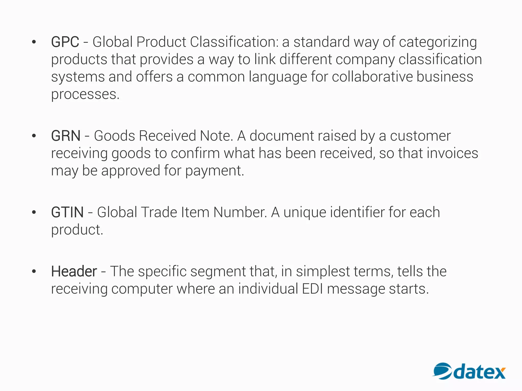• GPC - Global Product Classification: a standard way of categorizing
products that provides a way to link different company classification
systems and offers a common language for collaborative business
processes.
• GRN - Goods Received Note. A document raised by a customer
receiving goods to confirm what has been received, so that invoices
may be approved for payment.
• GTIN - Global Trade Item Number. A unique identifier foreach
product.
• Header - The specific segment that, in simplest terms, tells the
receiving computer where an individual EDI message starts.
 