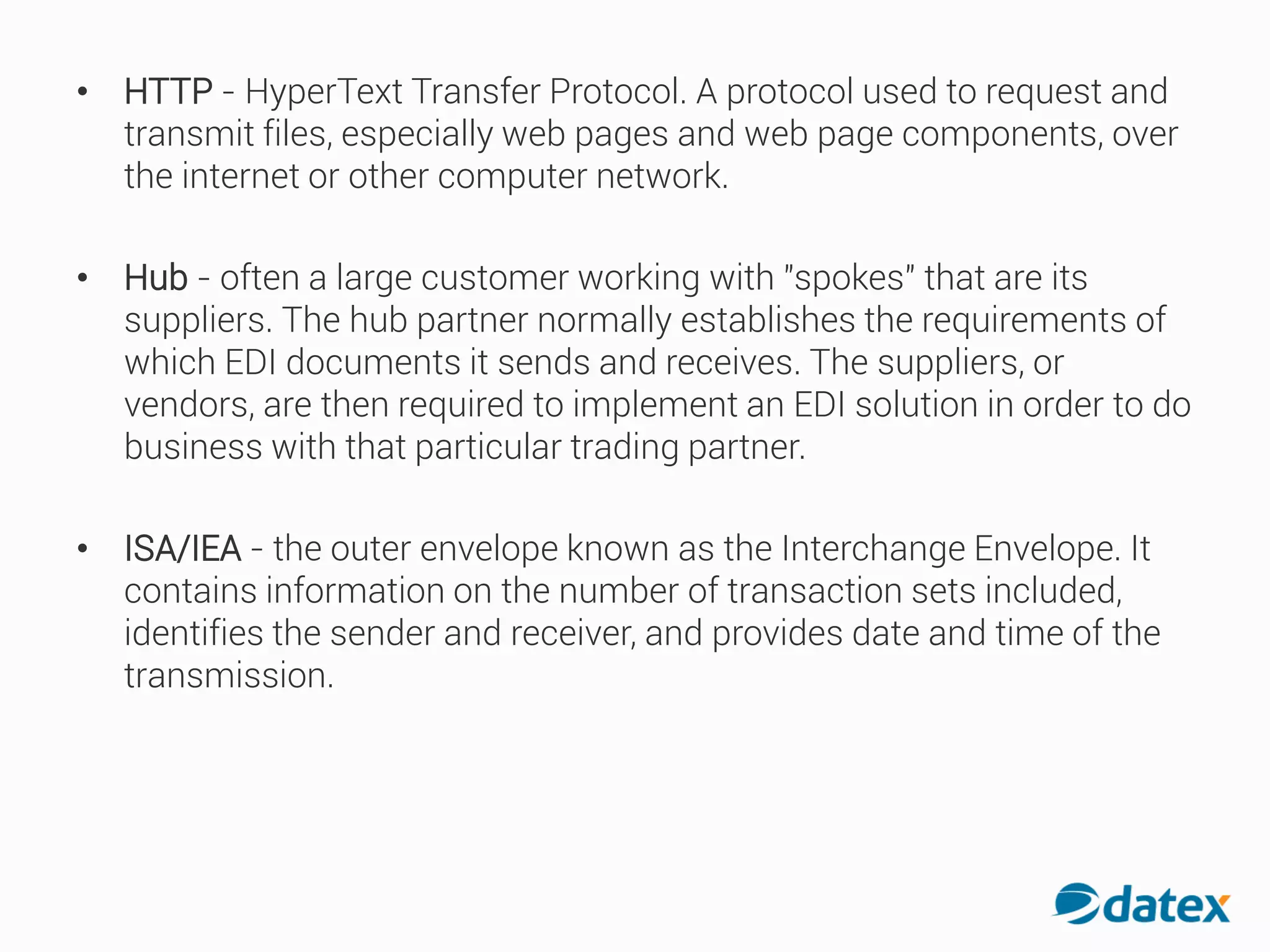 • HTTP - HyperText Transfer Protocol. A protocol used to request and
transmit files, especially web pages and web page components, over
the internet or other computer network.
• Hub - often a large customer working with "spokes" that are its
suppliers. The hub partner normally establishes the requirements of
which EDI documents it sends and receives. The suppliers, or
vendors, are then required to implement an EDI solution in order to do
business with that particular trading partner.
• ISA/IEA - the outer envelope known as the Interchange Envelope. It
contains information on the number of transaction sets included,
identifies the sender and receiver, and provides date and time of the
transmission.
 