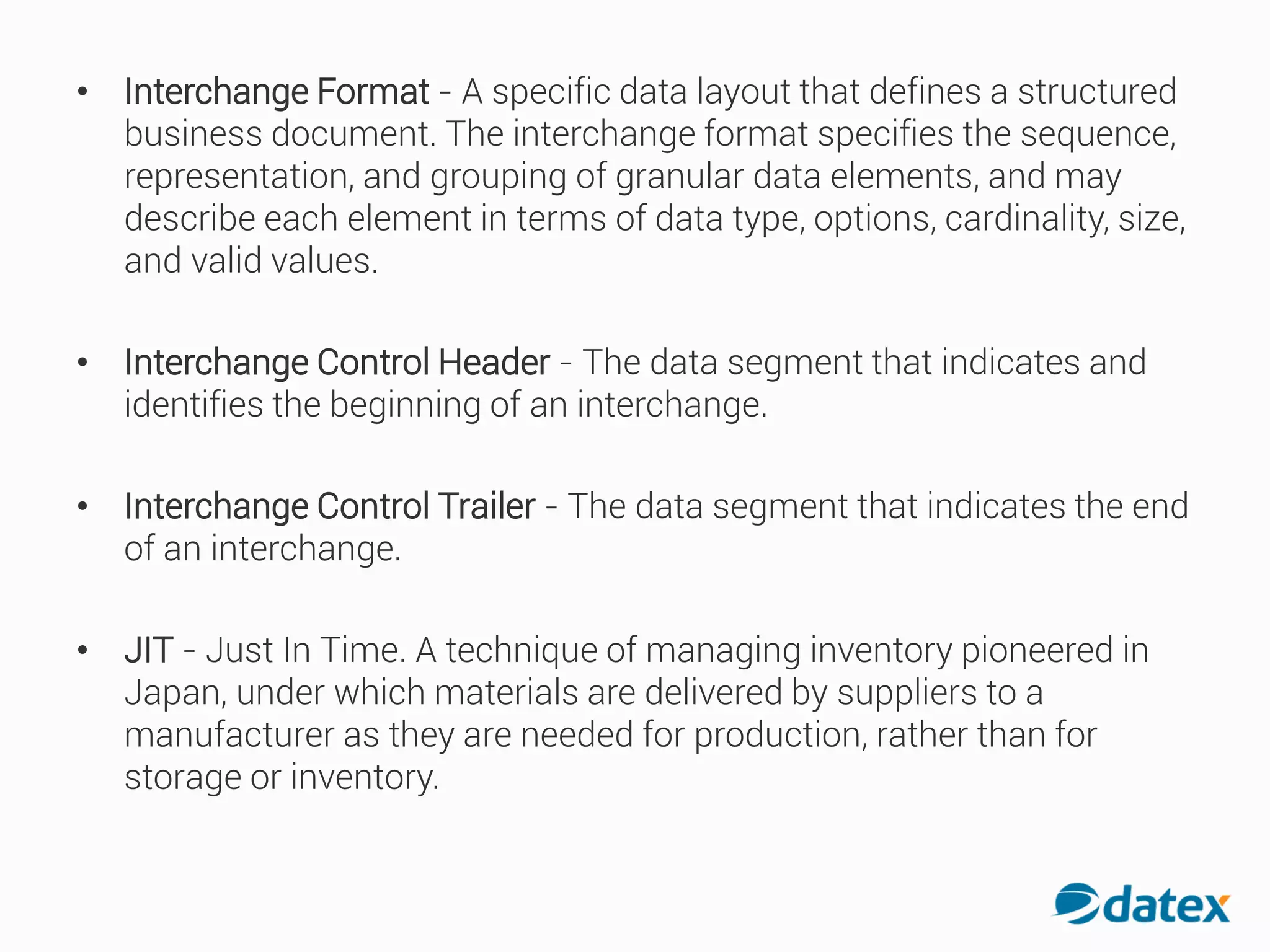 • Interchange Format - A specific data layout that defines a structured
business document. The interchange format specifies the sequence,
representation, and grouping of granular data elements, and may
describe each element in terms of data type, options, cardinality, size,
and valid values.
• Interchange Control Header - The data segment that indicates and
identifies the beginning of an interchange.
• Interchange Control Trailer - The data segment that indicates the end
of an interchange.
• JIT - Just In Time. A techniqueof managing inventory pioneered in
Japan, under which materials are delivered by suppliers to a
manufacturer as they are needed for production, rather than for
storage or inventory.
 