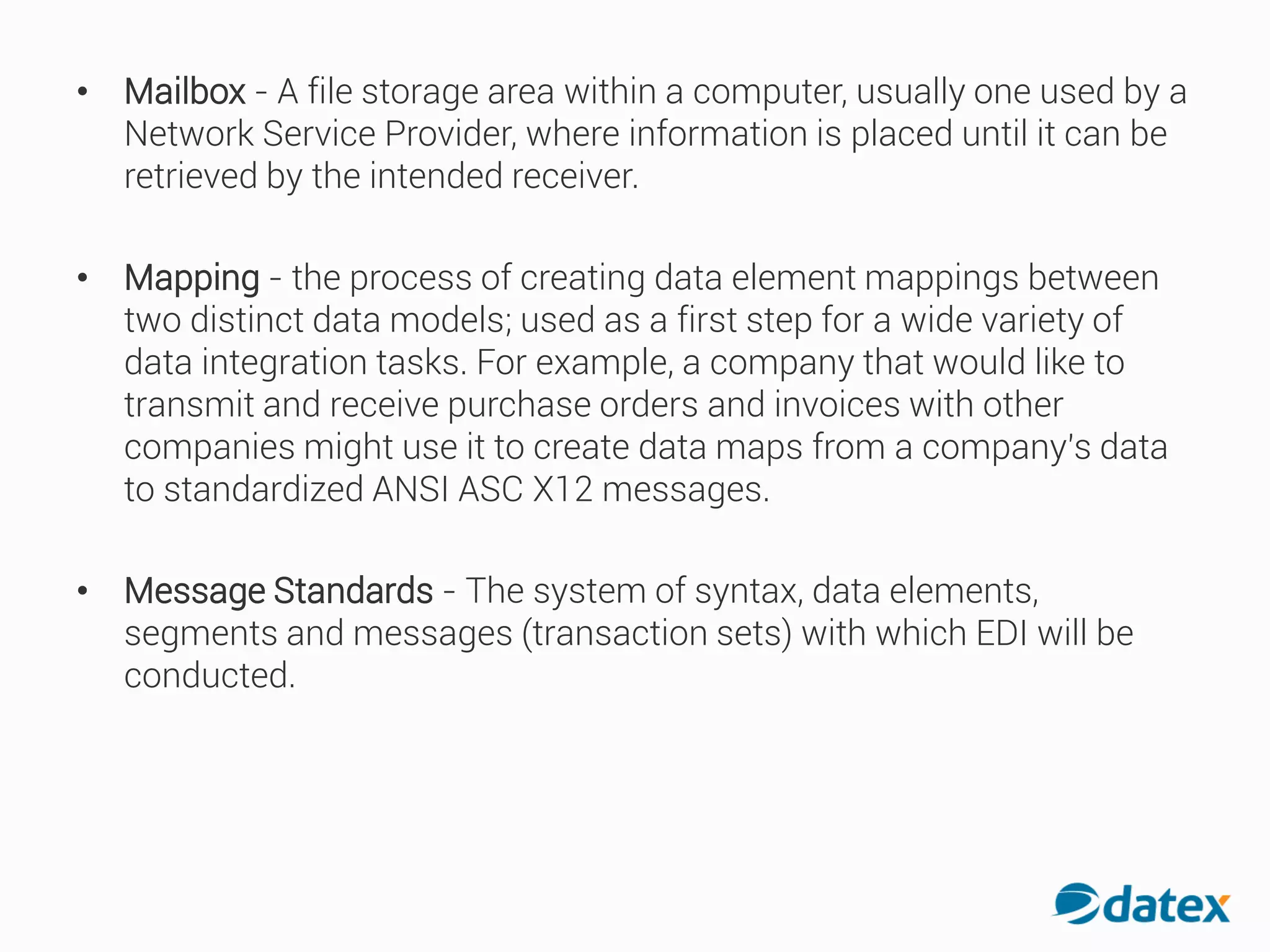 • Mailbox - A file storage area within a computer, usually one used by a
Network Service Provider, where information is placed until it can be
retrieved by the intended receiver.
• Mapping - the process of creating data element mappings between
two distinct data models; used as a first step for a wide variety of
data integration tasks. For example, a company that would like to
transmit and receive purchase orders and invoices with other
companies might use it to create data maps from a company's data
to standardized ANSI ASC X12 messages.
• Message Standards - The system of syntax, data elements,
segments and messages (transaction sets) with which EDI will be
conducted.
 