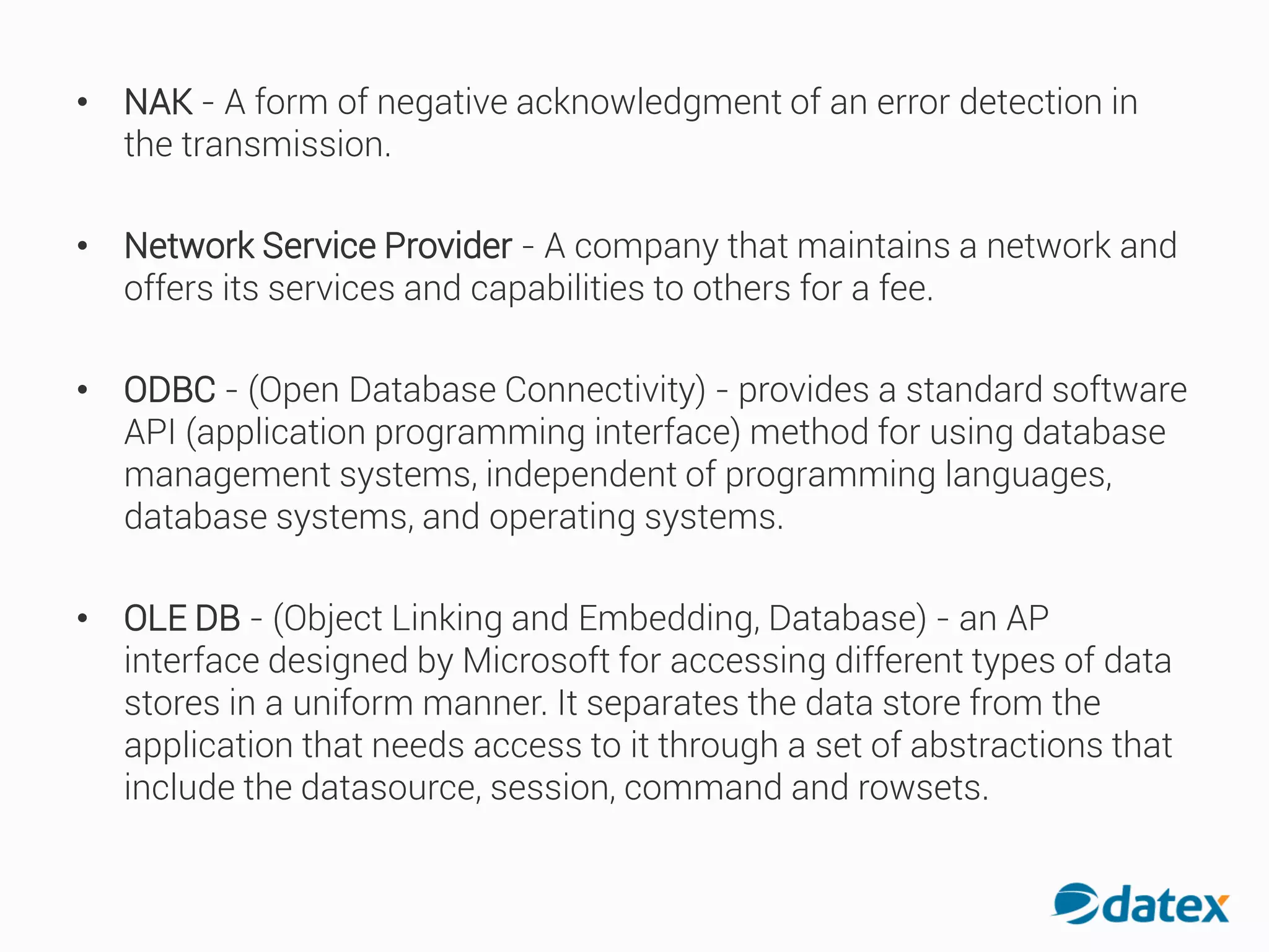 • NAK - A form of negative acknowledgment of an error detectionin
the transmission.
• Network Service Provider - A company that maintains a network and
offers its services and capabilities to others for a fee.
• ODBC - (Open Database Connectivity) - provides a standard software
API (application programming interface) method for using database
management systems, independent of programming languages,
database systems, and operating systems.
• OLE DB - (Object Linking and Embedding, Database) - an AP
interface designed by Microsoft for accessing different types of data
stores in a uniform manner. It separates the data store from the
application that needs access to it through a set of abstractions that
include the datasource, session, command and rowsets.
 