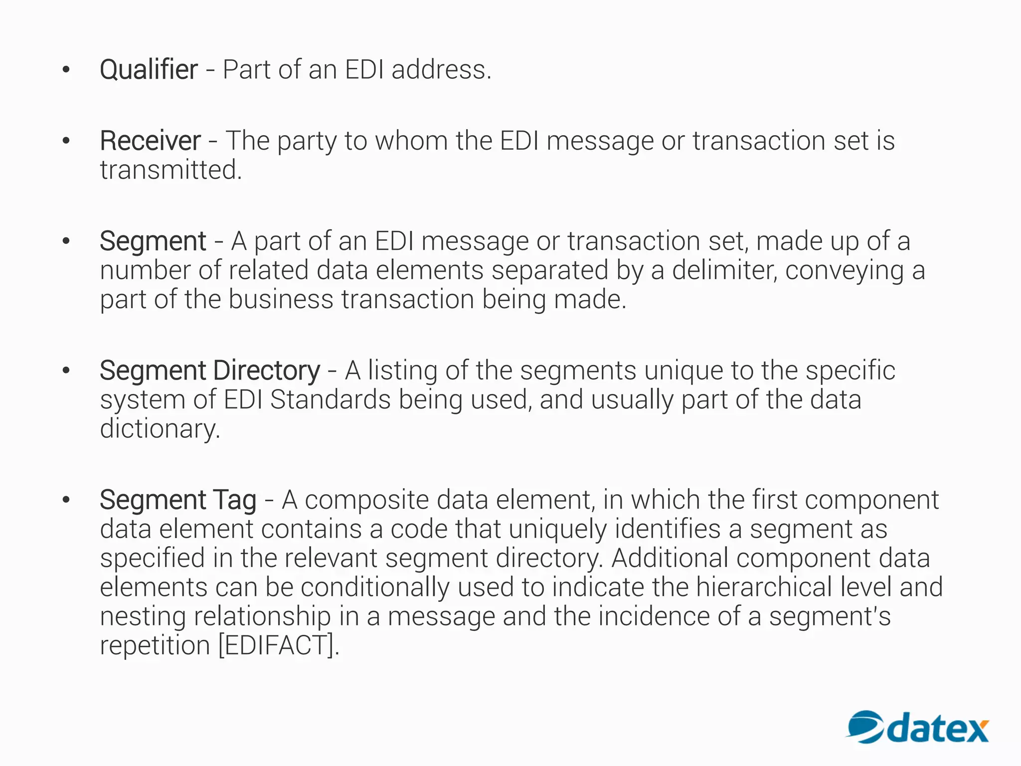 • Qualifier - Part of an EDIaddress.
• Receiver - The party to whom the EDI message or transaction set is
transmitted.
• Segment - A part of an EDI message or transaction set, made up of a
number of related data elements separated by a delimiter, conveying a
part of the business transaction being made.
• Segment Directory - A listing of the segments unique to the specific
system of EDI Standards being used, and usually part of the data
dictionary.
• Segment Tag - A composite data element, in which the first component
data element contains a code that uniquely identifies a segment as
specified in the relevant segment directory. Additional component data
elements can be conditionally used to indicate the hierarchical level and
nesting relationship in a message and the incidence of a segment’s
repetition [EDIFACT].
 