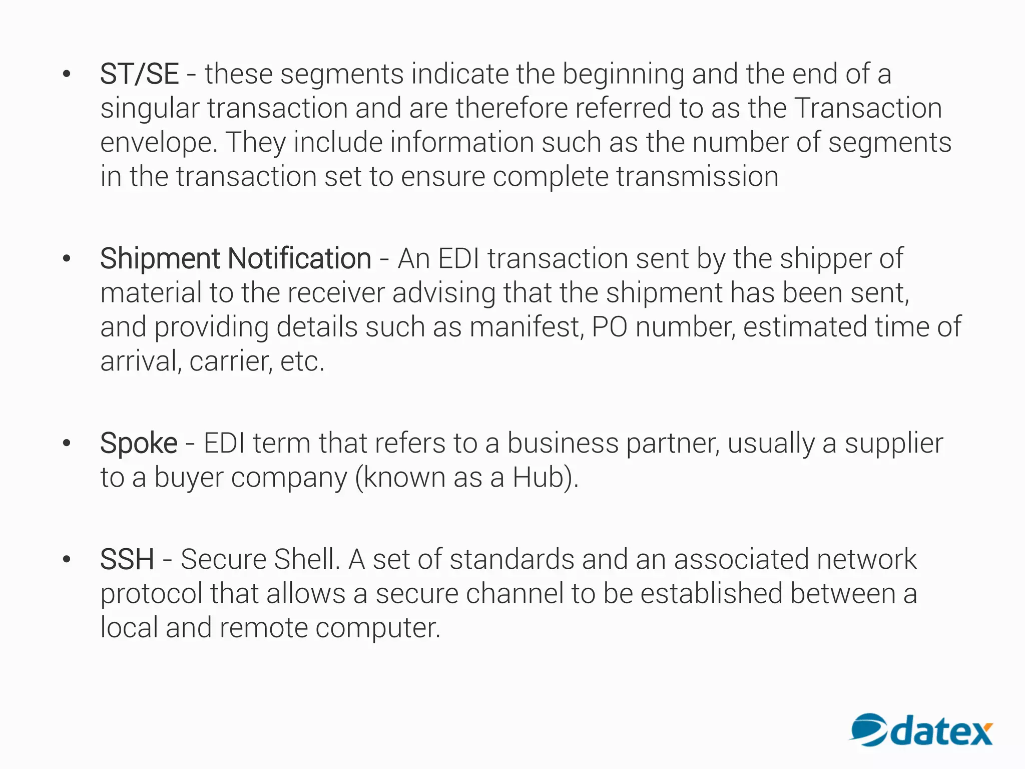 • ST/SE - these segments indicate the beginning and the end of a
singular transaction and are therefore referred to as the Transaction
envelope. They include information such as the number of segments
in the transaction set to ensure complete transmission
• Shipment Notification - An EDI transaction sent by the shipper of
material to the receiver advising that the shipment has been sent,
and providing details such as manifest, PO number, estimated time of
arrival, carrier, etc.
• Spoke - EDI term that refers to a business partner, usually a supplier
to a buyer company (known as a Hub).
• SSH - Secure Shell. A set of standards and an associated network
protocol that allows a secure channel to be established between a
local and remote computer.
 